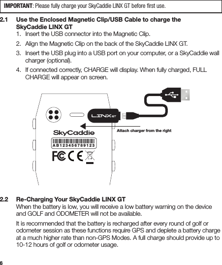 62.1   Use the Enclosed Magnetic Clip/USB Cable to charge the    SkyCaddie LINX GT  1.  Insert the USB connector into the Magnetic Clip.   2.  Align the Magnetic Clip on the back of the SkyCaddie LINX GT.   3.  Insert the USB plug into a USB port on your computer, or a SkyCaddie wall      charger (optional).  4.  If connected correctly, CHARGE will display. When fully charged, FULL      CHARGE will appear on screen.2.2   Re-Charging Your SkyCaddie LINX GT  When the battery is low, you will receive a low battery warning on the device    and GOLF and ODOMETER will not be available.  It is recommended that the battery is recharged after every round of golf or    odometer session as these functions require GPS and deplete a battery charge    at a much higher rate than non-GPS Modes. A full charge should provide up to    10-12 hours of golf or odometer usage.abcdefghijklAB123456789123Attach charger from the rightIMPORTANT: Please fully charge your SkyCaddie LINX GT before ﬁrst use.