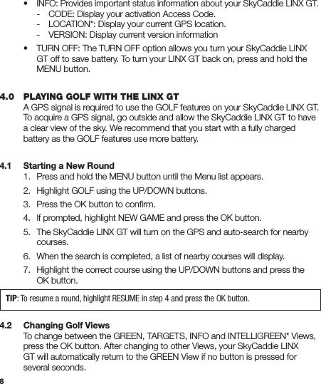 8 • INFO: Provides important status information about your SkyCaddie LINX GT.     -  CODE: Display your activation Access Code.     -  LOCATION*: Display your current GPS location.     -  VERSION: Display current version information  •  TURN OFF: The TURN OFF option allows you turn your SkyCaddie LINX      GT off to save battery. To turn your LINX GT back on, press and hold the      MENU button.4.0   PLAYING GOLF WITH THE LINX GT  A GPS signal is required to use the GOLF features on your SkyCaddie LINX GT.    To acquire a GPS signal, go outside and allow the SkyCaddie LINX GT to have    a clear view of the sky. We recommend that you start with a fully charged    battery as the GOLF features use more battery.4.1   Starting a New Round  1.  Press and hold the MENU button until the Menu list appears.  2.  Highlight GOLF using the UP/DOWN buttons.  3.  Press the OK button to conﬁrm.  4.  If prompted, highlight NEW GAME and press the OK button.   5.  The SkyCaddie LINX GT will turn on the GPS and auto-search for nearby     courses.   6.  When the search is completed, a list of nearby courses will display.  7.  Highlight the correct course using the UP/DOWN buttons and press the      OK button.4.2   Changing Golf Views  To change between the GREEN, TARGETS, INFO and INTELLIGREEN* Views,    press the OK button. After changing to other Views, your SkyCaddie LINX    GT will automatically return to the GREEN View if no button is pressed for    several seconds. TIP: To resume a round, highlight RESUME in step 4 and press the OK button.