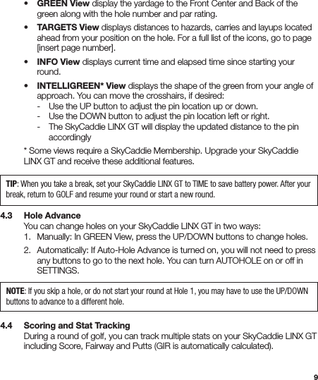 9 • GREEN View display the yardage to the Front Center and Back of the      green along with the hole number and par rating.  • TARGETS View displays distances to hazards, carries and layups located      ahead from your position on the hole. For a full list of the icons, go to page      [insert page number].  • INFO View displays current time and elapsed time since starting your     round.  • INTELLIGREEN* View displays the shape of the green from your angle of      approach. You can move the crosshairs, if desired:     -  Use the UP button to adjust the pin location up or down.     -  Use the DOWN button to adjust the pin location left or right.     -  The SkyCaddie LINX GT will display the updated distance to the pin       accordingly  * Some views require a SkyCaddie Membership. Upgrade your SkyCaddie    LINX GT and receive these additional features.4.3   Hole Advance  You can change holes on your SkyCaddie LINX GT in two ways:   1.  Manually: In GREEN View, press the UP/DOWN buttons to change holes.  2.  Automatically: If Auto-Hole Advance is turned on, you will not need to press      any buttons to go to the next hole. You can turn AUTOHOLE on or off in     SETTINGS.4.4   Scoring and Stat Tracking   During a round of golf, you can track multiple stats on your SkyCaddie LINX GT    including Score, Fairway and Putts (GIR is automatically calculated). TIP: When you take a break, set your SkyCaddie LINX GT to TIME to save battery power. After your break, return to GOLF and resume your round or start a new round.NOTE: If you skip a hole, or do not start your round at Hole 1, you may have to use the UP/DOWN buttons to advance to a different hole.