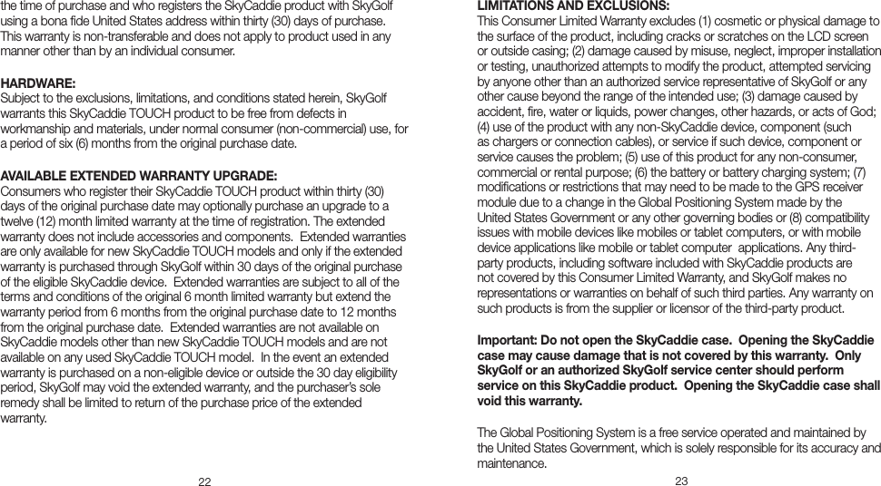 22 23the time of purchase and who registers the SkyCaddie product with SkyGolf using a bona ﬁde United States address within thirty (30) days of purchase. This warranty is non-transferable and does not apply to product used in any manner other than by an individual consumer.      HARDWARE: Subject to the exclusions, limitations, and conditions stated herein, SkyGolf warrants this SkyCaddie TOUCH product to be free from defects in workmanship and materials, under normal consumer (non-commercial) use, for a period of six (6) months from the original purchase date. AVAILABLE EXTENDED WARRANTY UPGRADE: Consumers who register their SkyCaddie TOUCH product within thirty (30) days of the original purchase date may optionally purchase an upgrade to a twelve (12) month limited warranty at the time of registration. The extended warranty does not include accessories and components.  Extended warranties are only available for new SkyCaddie TOUCH models and only if the extended warranty is purchased through SkyGolf within 30 days of the original purchase of the eligible SkyCaddie device.  Extended warranties are subject to all of the terms and conditions of the original 6 month limited warranty but extend the warranty period from 6 months from the original purchase date to 12 months from the original purchase date.  Extended warranties are not available on SkyCaddie models other than new SkyCaddie TOUCH models and are not available on any used SkyCaddie TOUCH model.  In the event an extended warranty is purchased on a non-eligible device or outside the 30 day eligibility period, SkyGolf may void the extended warranty, and the purchaser’s sole remedy shall be limited to return of the purchase price of the extended warranty.  LIMITATIONS AND EXCLUSIONS: This Consumer Limited Warranty excludes (1) cosmetic or physical damage to the surface of the product, including cracks or scratches on the LCD screen or outside casing; (2) damage caused by misuse, neglect, improper installation or testing, unauthorized attempts to modify the product, attempted servicing by anyone other than an authorized service representative of SkyGolf or any other cause beyond the range of the intended use; (3) damage caused by accident, ﬁre, water or liquids, power changes, other hazards, or acts of God; (4) use of the product with any non-SkyCaddie device, component (such as chargers or connection cables), or service if such device, component or service causes the problem; (5) use of this product for any non-consumer, commercial or rental purpose; (6) the battery or battery charging system; (7) modiﬁcations or restrictions that may need to be made to the GPS receiver module due to a change in the Global Positioning System made by the United States Government or any other governing bodies or (8) compatibility issues with mobile devices like mobiles or tablet computers, or with mobile device applications like mobile or tablet computer  applications. Any third-party products, including software included with SkyCaddie products are not covered by this Consumer Limited Warranty, and SkyGolf makes no representations or warranties on behalf of such third parties. Any warranty on such products is from the supplier or licensor of the third-party product. Important: Do not open the SkyCaddie case.  Opening the SkyCaddie case may cause damage that is not covered by this warranty.  Only SkyGolf or an authorized SkyGolf service center should perform service on this SkyCaddie product.  Opening the SkyCaddie case shall void this warranty. The Global Positioning System is a free service operated and maintained by the United States Government, which is solely responsible for its accuracy and maintenance.