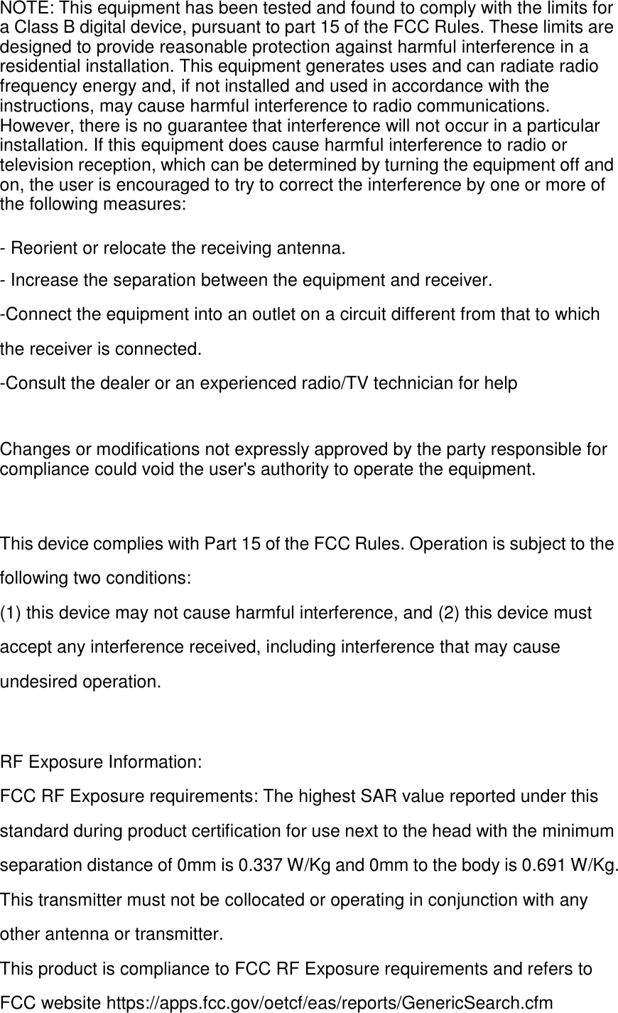 NOTE: This equipment has been tested and found to comply with the limits for a Class B digital device, pursuant to part 15 of the FCC Rules. These limits are designed to provide reasonable protection against harmful interference in a residential installation. This equipment generates uses and can radiate radio frequency energy and, if not installed and used in accordance with the instructions, may cause harmful interference to radio communications. However, there is no guarantee that interference will not occur in a particular installation. If this equipment does cause harmful interference to radio or television reception, which can be determined by turning the equipment off and on, the user is encouraged to try to correct the interference by one or more of the following measures:  - Reorient or relocate the receiving antenna. - Increase the separation between the equipment and receiver. -Connect the equipment into an outlet on a circuit different from that to which the receiver is connected. -Consult the dealer or an experienced radio/TV technician for help   Changes or modifications not expressly approved by the party responsible for compliance could void the user&apos;s authority to operate the equipment.   This device complies with Part 15 of the FCC Rules. Operation is subject to the following two conditions: (1) this device may not cause harmful interference, and (2) this device must accept any interference received, including interference that may cause undesired operation.   RF Exposure Information: FCC RF Exposure requirements: The highest SAR value reported under this standard during product certification for use next to the head with the minimum separation distance of 0mm is 0.337 W/Kg and 0mm to the body is 0.691 W/Kg. This transmitter must not be collocated or operating in conjunction with any other antenna or transmitter. This product is compliance to FCC RF Exposure requirements and refers to FCC website https://apps.fcc.gov/oetcf/eas/reports/GenericSearch.cfm  