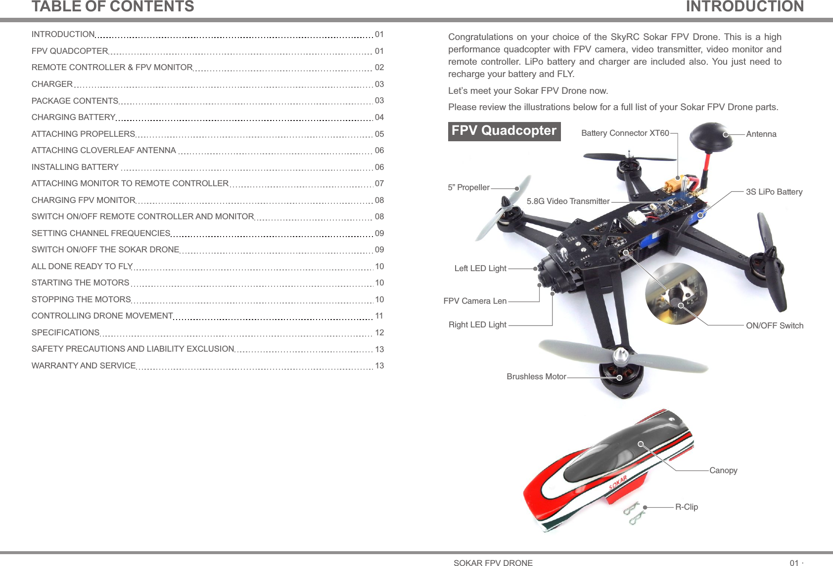 5” PropellerON/OFF SwitchBrushless MotorFPV Camera LenLeft LED LightRight LED Light3S LiPo BatteryAntennaBattery Connector XT605.8G Video TransmitterR-ClipCanopy01 ·SOKAR FPV DRONETABLE OF CONTENTS INTRODUCTIONINTRODUCTIONFPV QUADCOPTERREMOTE CONTROLLER &amp; FPV MONITORCHARGERPACKAGE CONTENTSCHARGING BATTERYATTACHING PROPELLERSATTACHING CLOVERLEAF ANTENNAINSTALLING BATTERYATTACHING MONITOR TO REMOTE CONTROLLERCHARGING FPV MONITORSWITCH ON/OFF REMOTE CONTROLLER AND MONITORSETTING CHANNEL FREQUENCIESSWITCH ON/OFF THE SOKAR DRONEALL DONE READY TO FLYSTARTING THE MOTORSSTOPPING THE MOTORSCONTROLLING DRONE MOVEMENTSPECIFICATIONSSAFETY PRECAUTIONS AND LIABILITY EXCLUSIONWARRANTY AND SERVICE010102030304050606070808090910101011121313Congratulations on your choice  of the  SkyRC Sokar  FPV Drone. This  is a  high performance quadcopter with FPV camera, video transmitter, video monitor and remote  controller.  LiPo  battery  and  charger  are  included also.  You  just  need  to recharge your battery and FLY.Let’s meet your Sokar FPV Drone now. Please review the illustrations below for a full list of your Sokar FPV Drone parts.FPV Quadcopter