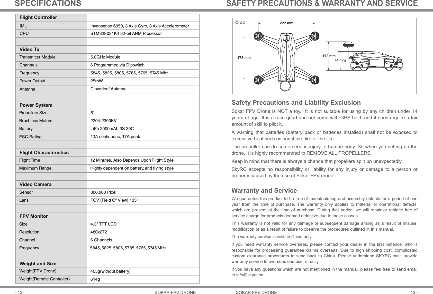 74 mm112 mm13 ·SOKAR FPV DRONE· 12 SOKAR FPV DRONESPECIFICATIONSWarranty and ServiceWe guarantee this product to be free of manufacturing and assembly defects for a period of one year  from  the  time  of  purchase.  The  warranty  only  applies  to  material  or  operational  defects, which  are  present  at  the  time  of  purchase.  During  that  period,  we  will  repair  or  replace  free  of service charge for products deemed defective due to those causes.This warranty is not  valid  for  any  damage or  subsequent  damage arising  as  a result  of  misuse, modification or as a result of failure to observe the procedures outlined in this manual.The warranty service is valid in China only.If  you  need  warranty  service  overseas,  please  contact  your  dealer  in  the  first  instance,  who  is responsible  for  processing  guarantee  claims  overseas.  Due  to  high  shipping  cost,  complicated custom  clearance  procedures  to  send  back  to  China.  Please  understand  SKYRC  can&apos;t  provide warranty service to overseas end user directly.If you have any questions which are not mentioned in the manual, please feel free to send email to info@skyrc.cnSAFETY PRECAUTIONS &amp; WARRANTY AND SERVICE12 Minutes, Also Depends Upon Flight Style Highly dependent on battery, and ﬂying style300,000 PixelFOV (Field Of View) 135°4.3&quot; TFT LCD480x2726 Channels5845, 5825, 5805, 5785, 5765, 5745 MHzSize 222 mm173 mm405g(without battery)614gFlight ControllerVideo TxPower SystemFlight CharacteristicsVideo CameraFPV MonitorWeight and SizeIMUCPUTransmitter ModuleChannelsFrequencyPower OutputAntennaPropellers SizeBrushless MotorsBatteryESC RatingFlight TimeMaximum RangeSensorLensSizeResolutionChannelFrequencyWeight(FPV Drone)Weight(Remote Controller)Invensense 6050, 3 Axis Gyro, 3 Axis AccelerometerSTM32F031K4 32-bit ARM Processor5.8GHz Module6 Programmed via Dipswitch5845, 5825, 5805, 5785, 5765, 5745 Mhz25mWCloverleaf Antenna5”2204-2300KVLiPo 2000mAh 3S 30C12A continuous, 17A peakSafety Precautions and Liability ExclusionSokar FPV Drone  is NOT a toy.   It is not  suitable for using  by any children  under 14 years of age. It is a race quad and not come with GPS hold, and it does require a fair amount of skill to pilot it.A  warning  that  batteries  (battery  pack  or  batteries  installed)  shall  not  be  exposed  to excessive heat such as sunshine, fire or the like.The propeller can do some serious injury to human body. So when you setting up the drone, it is highly recommended to REMOVE ALL PROPELLERS. Keep in mind that there is always a chance that propellers spin up unexpectedly.SkyRC  accepts  no  responsibility  or  liability  for  any  injury  or  damage  to  a  person  or property caused by the use of Sokar FPV drone.