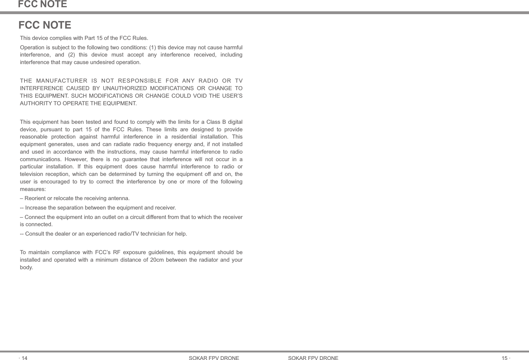 15 ·SOKAR FPV DRONE· 14 SOKAR FPV DRONEFCC NOTEThis device complies with Part 15 of the FCC Rules.Operation is subject to the following two conditions: (1) this device may not cause harmful interference,  and  (2)  this  device  must  accept  any  interference  received,  including interference that may cause undesired operation.THE  MANUFACTURER  IS  NOT  RESPONSIBLE  FOR  ANY  RADIO  OR  TV INTERFERENCE  CAUSED  BY  UNAUTHORIZED  MODIFICATIONS  OR  CHANGE  TO THIS EQUIPMENT. SUCH MODIFICATIONS  OR CHANGE  COULD VOID THE  USER’S AUTHORITY TO OPERATE THE EQUIPMENT.This equipment has been tested and found to comply with the limits for a Class B digital device,  pursuant  to  part  15  of  the  FCC  Rules.  These  limits  are  designed  to  provide reasonable  protection  against  harmful  interference  in  a  residential  installation.  This equipment  generates,  uses  and  can  radiate  radio  frequency  energy  and,  if  not  installed and  used  in  accordance  with  the  instructions,  may  cause  harmful  interference  to  radio communications.  However,  there  is  no  guarantee  that  interference  will  not  occur  in  a particular  installation.  If  this  equipment  does  cause  harmful  interference  to  radio  or television  reception,  which  can  be  determined  by  turning  the  equipment  off  and  on,  the user  is  encouraged  to  try  to  correct  the  interference  by  one  or  more  of  the  following measures: – Reorient or relocate the receiving antenna.-- Increase the separation between the equipment and receiver. – Connect the equipment into an outlet on a circuit different from that to which the receiveris connected. -- Consult the dealer or an experienced radio/TV technician for help.To  maintain  compliance  with  FCC’s  RF  exposure  guidelines,  this  equipment  should  be installed  and  operated  with  a  minimum  distance  of  20cm  between  the  radiator and  your body.FCC NOTE