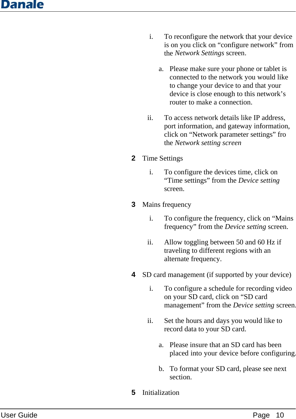 User Guide i. a.ii. 2 Time Si. 3 Mains fi. ii. 4 SD cardi. ii. a.b.5 InitializTo reconfigis on you cthe Networ Please mconnectedto changedevice is router to To access nport informclick on “Nthe Networettings To configu“Time settiscreen.  frequency  To configufrequency”Allow toggtraveling toalternate frd managemTo configuon your SDmanagemenSet the hourecord data Please inplaced in. To formasection. zation  gure the netlick on “conrk Settings sake sure yod to the netwe your devicclose enougmake a connetwork detmation, and gNetwork parrk setting scure the devicings” from ture the frequ” from the Dgling betweeo different rrequency. ment (if suppure a scheduD card, clicknt” from theurs and daysa to your SDsure that annto your devat your SD cPatwork that ynfigure netwscreen.  our phone orwork you wce to and thgh to this nennection. tails like IP gateway inframeter setticreen ces time, clithe Device suency, clickDevice settinen 50 and 6regions withported by youle for recork on “SD cae Device ses you wouldD card.  n SD card havice before card, pleaseage   10 your device work” from r tablet is would like at your etwork’s address, formation, ings” fro ick on setting k on “Mainsng screen. 0 Hz if h an our device) rding video ard etting screend like to as been configuringe see next  n. g.