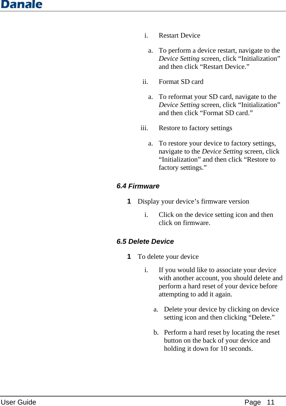 User Guide 6.4 6.5 i. a. ii. a. iii. a. Firmware1 Displayi. 5Delete De1 To delei. a.b.Restart DevTo performDevice Settand then clFormat SDTo reformaDevice Settand then clRestore to To restore ynavigate to“Initializatifactory sette y your devicClick on thclick on firevice ete your devIf you wouwith anotheperform a hattempting  Delete yosetting ic. Perform abutton onholding itvice m a device reting screen,lick “RestarD card at your SD cting screen,lick “Formafactory settiyour deviceo the Deviceion” and thetings.” ce’s firmwahe device setrmware. vice uld like to aser account, hard reset oto add it agour device bcon and thena hard resetn the back ot down for Paestart, navig click “Initirt Device.” card, naviga click “Initiat SD card.”ings e to factory e Setting scren click “Reare version tting icon associate youyou should f your devicgain. by clicking on clicking “Dt by locatingof your devi10 seconds.age   11 gate to the ialization” ate to the ialization” ” settings, reen, click estore to and then ur device delete and ce before on device Delete.” g the reset ce and .  