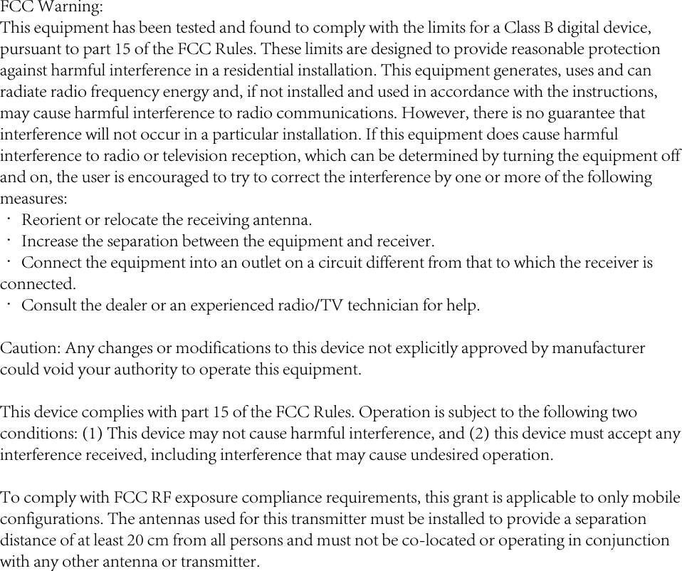 FCC Warning:This equipment has been tested and found to comply with the limits for a Class B digital device, pursuant to part 15 of the FCC Rules. These limits are designed to provide reasonable protection against harmful interference in a residential installation. This equipment generates, uses and can radiate radio frequency energy and, if not installed and used in accordance with the instructions, may cause harmful interference to radio communications. However, there is no guarantee that interference will not occur in a particular installation. If this equipment does cause harmful interference to radio or television reception, which can be determined by turning the equipment off and on, the user is encouraged to try to correct the interference by one or more of the following measures:· Reorient or relocate the receiving antenna.· Increase the separation between the equipment and receiver.· Connect the equipment into an outlet on a circuit different from that to which the receiver is connected.· Consult the dealer or an experienced radio/TV technician for help.Caution: Any changes or modifications to this device not explicitly approved by manufacturer could void your authority to operate this equipment.This device complies with part 15 of the FCC Rules. Operation is subject to the following two conditions: (1) This device may not cause harmful interference, and (2) this device must accept any interference received, including interference that may cause undesired operation.To comply with FCC RF exposure compliance requirements, this grant is applicable to only mobile configurations. The antennas used for this transmitter must be installed to provide a separation distance of at least 20 cm from all persons and must not be co-located or operating in conjunction with any other antenna or transmitter.