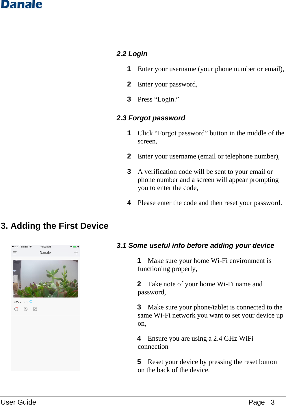 User Guid3. Addin e ng the F First Dev  2.2 2.3 vice 3.1 2Login 1 Enter y2 Enter y3 Press “LForgot pa1 Click “Fscreen, 2 Enter y3 A verifphone nyou to e4 Please eSome us1 Makfunction2 Takpasswo3 Maksame Won, 4 Ensconnect5 Reson the byour usernamyour passwoLogin.” assword Forgot pass your usernamfication codenumber andenter the coenter the coeful info bke sure youning properke note of yoord, ke sure youWi-Fi netwosure you aretion set your devback of the me (your phord, sword” buttome (email oe will be send a screen wode, ode and thenbefore addur home Wi-rly, our home Wur phone/tabrk you wane using a 2.4vice by pressdevice. Phone numbeon in the mor telephonent to your ewill appear pn reset your ding your -Fi environmWi-Fi name blet is connent to set your4 GHz WiFising the res Page   3 er or email),middle of thee number), email or prompting password. device ment is and ected to the r device up i et button , e 