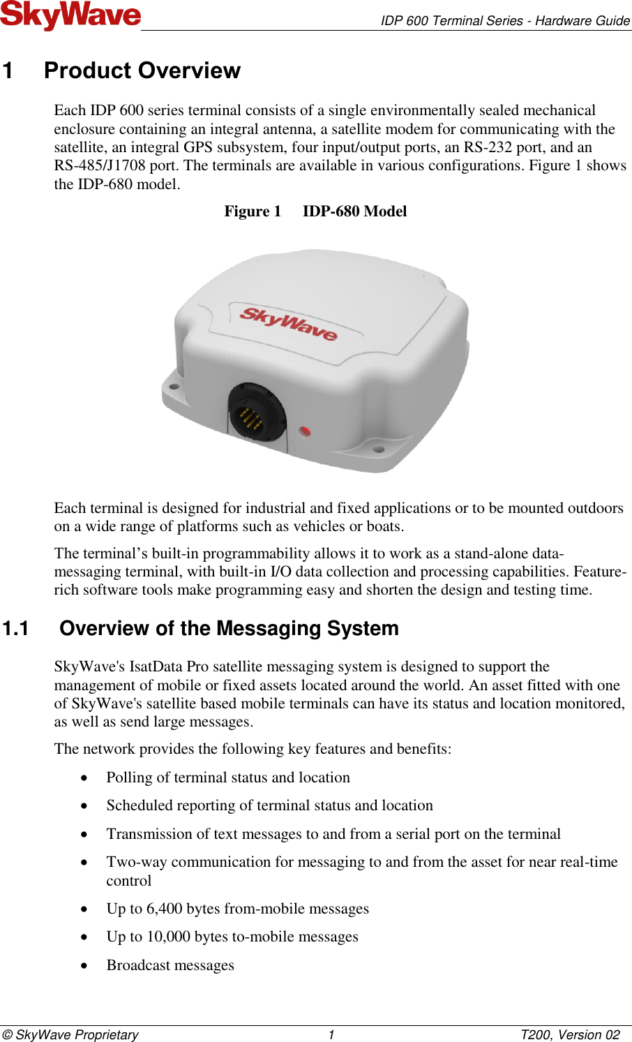   IDP 600 Terminal Series - Hardware Guide © SkyWave Proprietary                                                    1                                                   T200, Version 02 1  Product Overview Each IDP 600 series terminal consists of a single environmentally sealed mechanical enclosure containing an integral antenna, a satellite modem for communicating with the satellite, an integral GPS subsystem, four input/output ports, an RS-232 port, and an  RS-485/J1708 port. The terminals are available in various configurations. Figure 1 shows the IDP-680 model. Figure 1  IDP-680 Model  Each terminal is designed for industrial and fixed applications or to be mounted outdoors on a wide range of platforms such as vehicles or boats. The terminal’s built-in programmability allows it to work as a stand-alone data-messaging terminal, with built-in I/O data collection and processing capabilities. Feature-rich software tools make programming easy and shorten the design and testing time.  1.1  Overview of the Messaging System SkyWave&apos;s IsatData Pro satellite messaging system is designed to support the management of mobile or fixed assets located around the world. An asset fitted with one of SkyWave&apos;s satellite based mobile terminals can have its status and location monitored, as well as send large messages. The network provides the following key features and benefits:  Polling of terminal status and location  Scheduled reporting of terminal status and location  Transmission of text messages to and from a serial port on the terminal  Two-way communication for messaging to and from the asset for near real-time control  Up to 6,400 bytes from-mobile messages  Up to 10,000 bytes to-mobile messages  Broadcast messages 