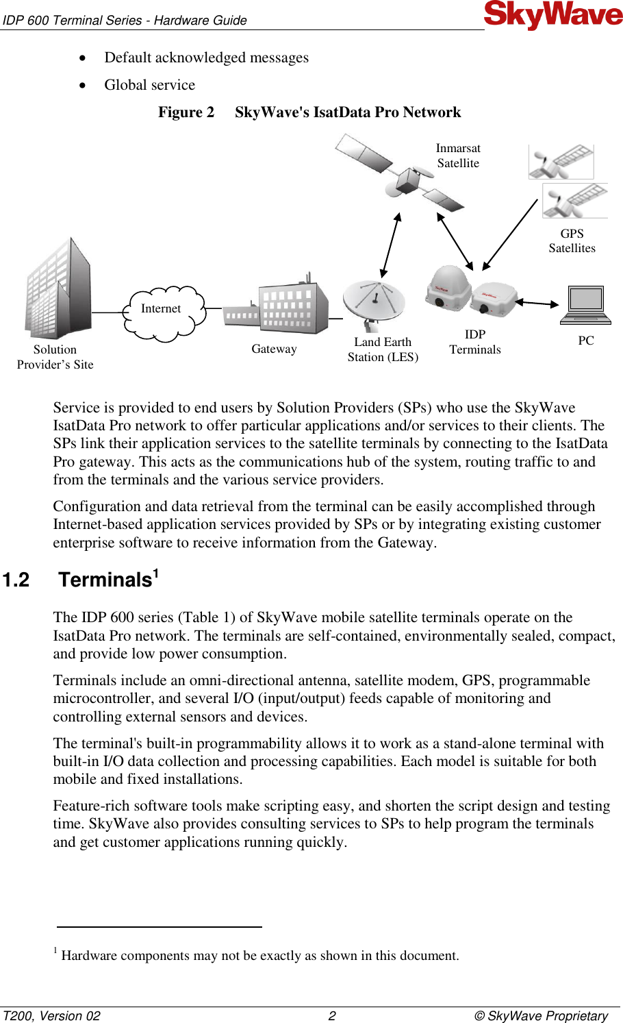 IDP 600 Terminal Series - Hardware Guide T200, Version 02                                                                2                                       © SkyWave Proprietary  Default acknowledged messages  Global service Figure 2  SkyWave&apos;s IsatData Pro Network  Service is provided to end users by Solution Providers (SPs) who use the SkyWave IsatData Pro network to offer particular applications and/or services to their clients. The SPs link their application services to the satellite terminals by connecting to the IsatData Pro gateway. This acts as the communications hub of the system, routing traffic to and from the terminals and the various service providers. Configuration and data retrieval from the terminal can be easily accomplished through Internet-based application services provided by SPs or by integrating existing customer enterprise software to receive information from the Gateway.  1.2  Terminals1 The IDP 600 series (Table 1) of SkyWave mobile satellite terminals operate on the IsatData Pro network. The terminals are self-contained, environmentally sealed, compact, and provide low power consumption. Terminals include an omni-directional antenna, satellite modem, GPS, programmable microcontroller, and several I/O (input/output) feeds capable of monitoring and controlling external sensors and devices.  The terminal&apos;s built-in programmability allows it to work as a stand-alone terminal with built-in I/O data collection and processing capabilities. Each model is suitable for both mobile and fixed installations. Feature-rich software tools make scripting easy, and shorten the script design and testing time. SkyWave also provides consulting services to SPs to help program the terminals and get customer applications running quickly.                                                                     1 Hardware components may not be exactly as shown in this document. Solution Provider’s Site Internet Gateway Land Earth Station (LES) Inmarsat Satellite IDP Terminals GPS Satellites PC 