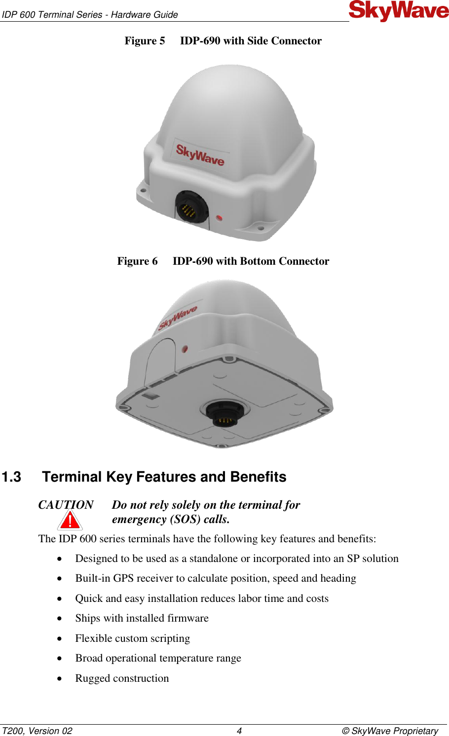 IDP 600 Terminal Series - Hardware Guide T200, Version 02                                                                4                                       © SkyWave Proprietary Figure 5  IDP-690 with Side Connector  Figure 6  IDP-690 with Bottom Connector  1.3  Terminal Key Features and Benefits CAUTION Do not rely solely on the terminal for  emergency (SOS) calls. The IDP 600 series terminals have the following key features and benefits:  Designed to be used as a standalone or incorporated into an SP solution  Built-in GPS receiver to calculate position, speed and heading   Quick and easy installation reduces labor time and costs  Ships with installed firmware  Flexible custom scripting  Broad operational temperature range  Rugged construction 