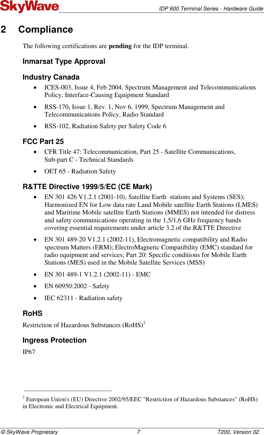   IDP 600 Terminal Series - Hardware Guide © SkyWave Proprietary                                                    7                                                   T200, Version 02 2  Compliance  The following certifications are pending for the IDP terminal. Inmarsat Type Approval Industry Canada  ICES-003, Issue 4, Feb 2004, Spectrum Management and Telecommunications Policy, Interface-Causing Equipment Standard   RSS-170, Issue 1, Rev. 1, Nov 6, 1999, Spectrum Management and Telecommunications Policy, Radio Standard  RSS-102, Radiation Safety per Safety Code 6 FCC Part 25  CFR Title 47: Telecommunication, Part 25 - Satellite Communications,  Sub-part C - Technical Standards  OET 65 - Radiation Safety R&amp;TTE Directive 1999/5/EC (CE Mark)  EN 301 426 V1.2.1 (2001-10), Satellite Earth  stations and Systems (SES); Harmonized EN for Low data rate Land Mobile satellite Earth Stations (LMES) and Maritime Mobile satellite Earth Stations (MMES) not intended for distress and safety communications operating in the 1,5/1,6 GHz frequency bands covering essential requirements under article 3.2 of the R&amp;TTE Directive  EN 301 489-20 V1.2.1 (2002-11), Electromagnetic compatibility and Radio spectrum Matters (ERM); ElectroMagnetic Compatibility (EMC) standard for radio equipment and services; Part 20: Specific conditions for Mobile Earth Stations (MES) used in the Mobile Satellite Services (MSS)   EN 301 489-1 V1.2.1 (2002-11) - EMC  EN 60950:2002 - Safety  IEC 62311 - Radiation safety RoHS Restriction of Hazardous Substances (RoHS)2 Ingress Protection IP67                                                                        2 European Union&apos;s (EU) Directive 2002/95/EEC &quot;Restriction of Hazardous Substances&quot; (RoHS) in Electronic and Electrical Equipment. 