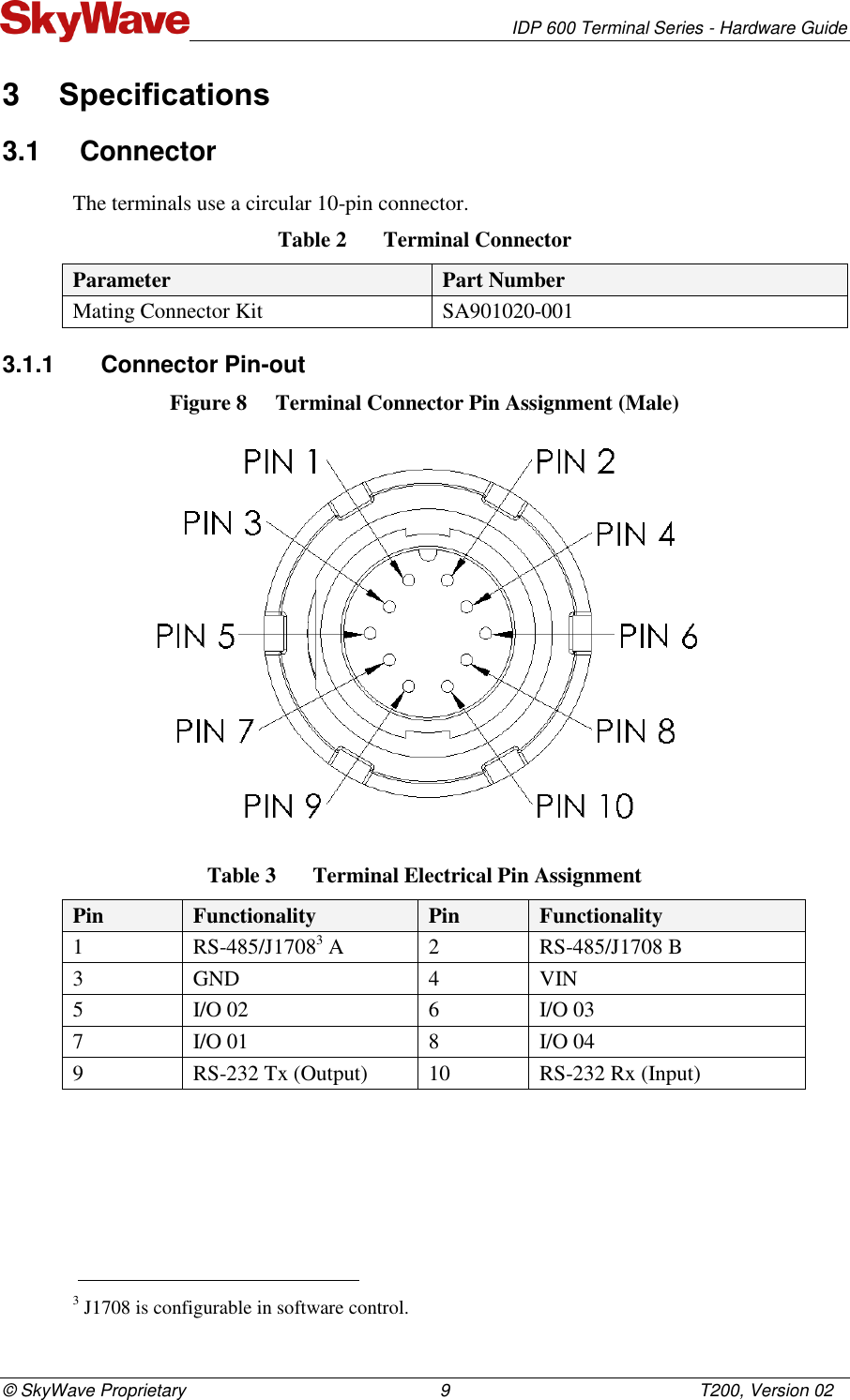   IDP 600 Terminal Series - Hardware Guide © SkyWave Proprietary                                                    9                                                   T200, Version 02 3  Specifications 3.1  Connector The terminals use a circular 10-pin connector. Table 2  Terminal Connector Parameter Part Number Mating Connector Kit SA901020-001 3.1.1  Connector Pin-out Figure 8  Terminal Connector Pin Assignment (Male)  Table 3  Terminal Electrical Pin Assignment  Pin  Functionality Pin  Functionality 1 RS-485/J17083 A 2 RS-485/J1708 B 3 GND 4 VIN 5 I/O 02  6 I/O 03 7 I/O 01  8 I/O 04 9 RS-232 Tx (Output) 10 RS-232 Rx (Input)                                                                     3 J1708 is configurable in software control. 