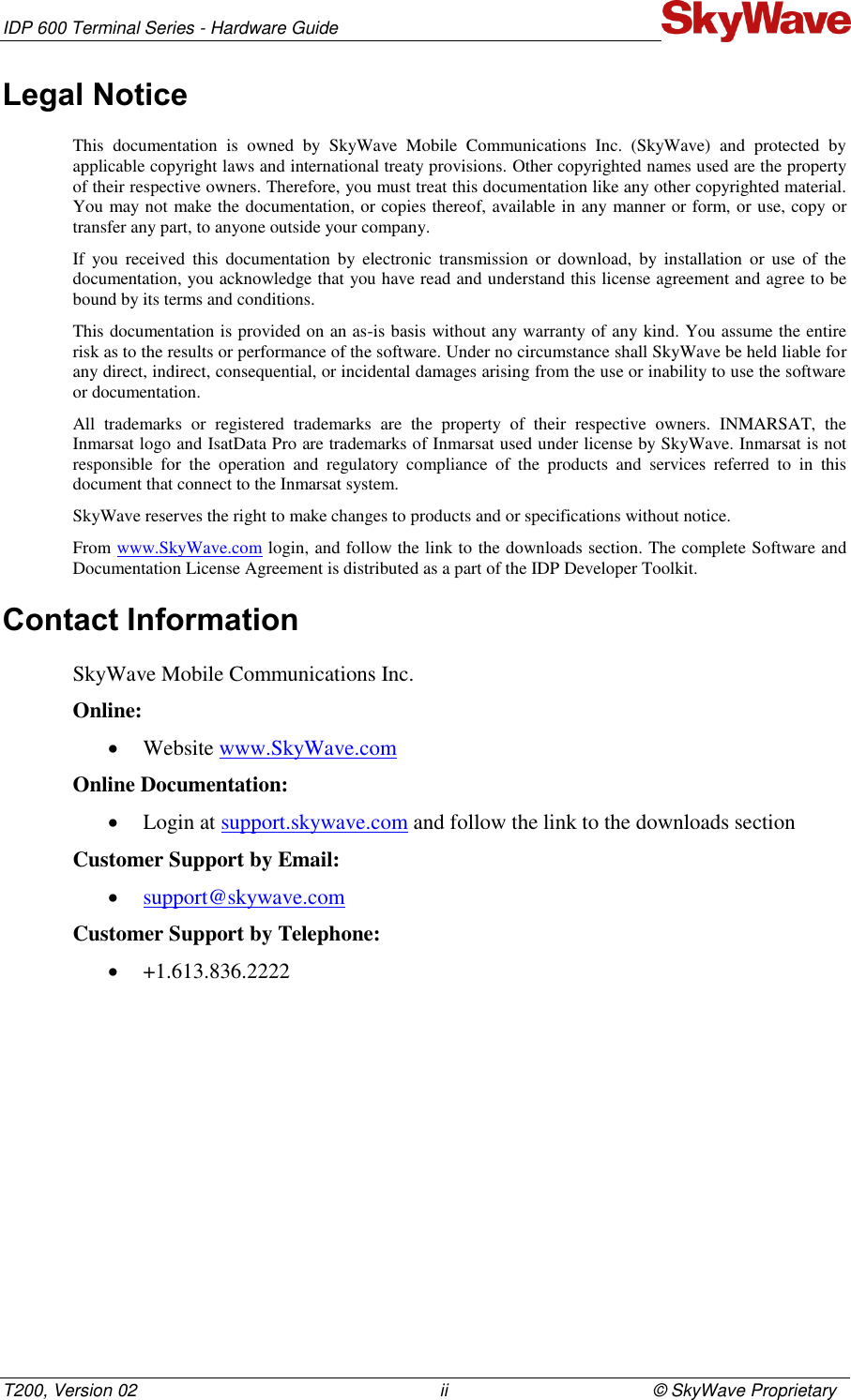 IDP 600 Terminal Series - Hardware Guide T200, Version 02                                                              ii                                          © SkyWave Proprietary Legal Notice This  documentation  is  owned  by  SkyWave  Mobile  Communications  Inc.  (SkyWave)  and  protected  by applicable copyright laws and international treaty provisions. Other copyrighted names used are the property of their respective owners. Therefore, you must treat this documentation like any other copyrighted material. You may not make the documentation, or copies thereof, available in any manner or form, or use, copy or transfer any part, to anyone outside your company. If  you  received  this  documentation  by  electronic  transmission  or  download,  by  installation  or  use  of  the documentation, you acknowledge that you have read and understand this license agreement and agree to be bound by its terms and conditions. This documentation is provided on an as-is basis without any warranty of any kind. You assume the entire risk as to the results or performance of the software. Under no circumstance shall SkyWave be held liable for any direct, indirect, consequential, or incidental damages arising from the use or inability to use the software or documentation. All  trademarks  or  registered  trademarks  are  the  property  of  their  respective  owners.  INMARSAT,  the Inmarsat logo and IsatData Pro are trademarks of Inmarsat used under license by SkyWave. Inmarsat is not responsible  for  the  operation  and  regulatory  compliance  of  the  products  and  services  referred  to  in  this document that connect to the Inmarsat system.  SkyWave reserves the right to make changes to products and or specifications without notice. From www.SkyWave.com login, and follow the link to the downloads section. The complete Software and Documentation License Agreement is distributed as a part of the IDP Developer Toolkit. Contact Information SkyWave Mobile Communications Inc. Online:  Website www.SkyWave.com  Online Documentation:  Login at support.skywave.com and follow the link to the downloads section Customer Support by Email:  support@skywave.com  Customer Support by Telephone:  +1.613.836.2222   