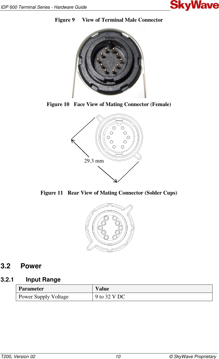 IDP 600 Terminal Series - Hardware Guide T200, Version 02                                                                10                                       © SkyWave Proprietary Figure 9  View of Terminal Male Connector  Figure 10  Face View of Mating Connector (Female)  Figure 11  Rear View of Mating Connector (Solder Cups)  3.2  Power 3.2.1  Input Range Parameter Value Power Supply Voltage  9 to 32 V DC   29.3 mm 