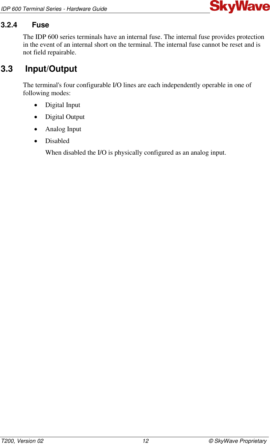 IDP 600 Terminal Series - Hardware Guide T200, Version 02                                                                12                                       © SkyWave Proprietary 3.2.4  Fuse The IDP 600 series terminals have an internal fuse. The internal fuse provides protection in the event of an internal short on the terminal. The internal fuse cannot be reset and is not field repairable. 3.3  Input/Output The terminal&apos;s four configurable I/O lines are each independently operable in one of following modes:  Digital Input  Digital Output  Analog Input  Disabled When disabled the I/O is physically configured as an analog input.   