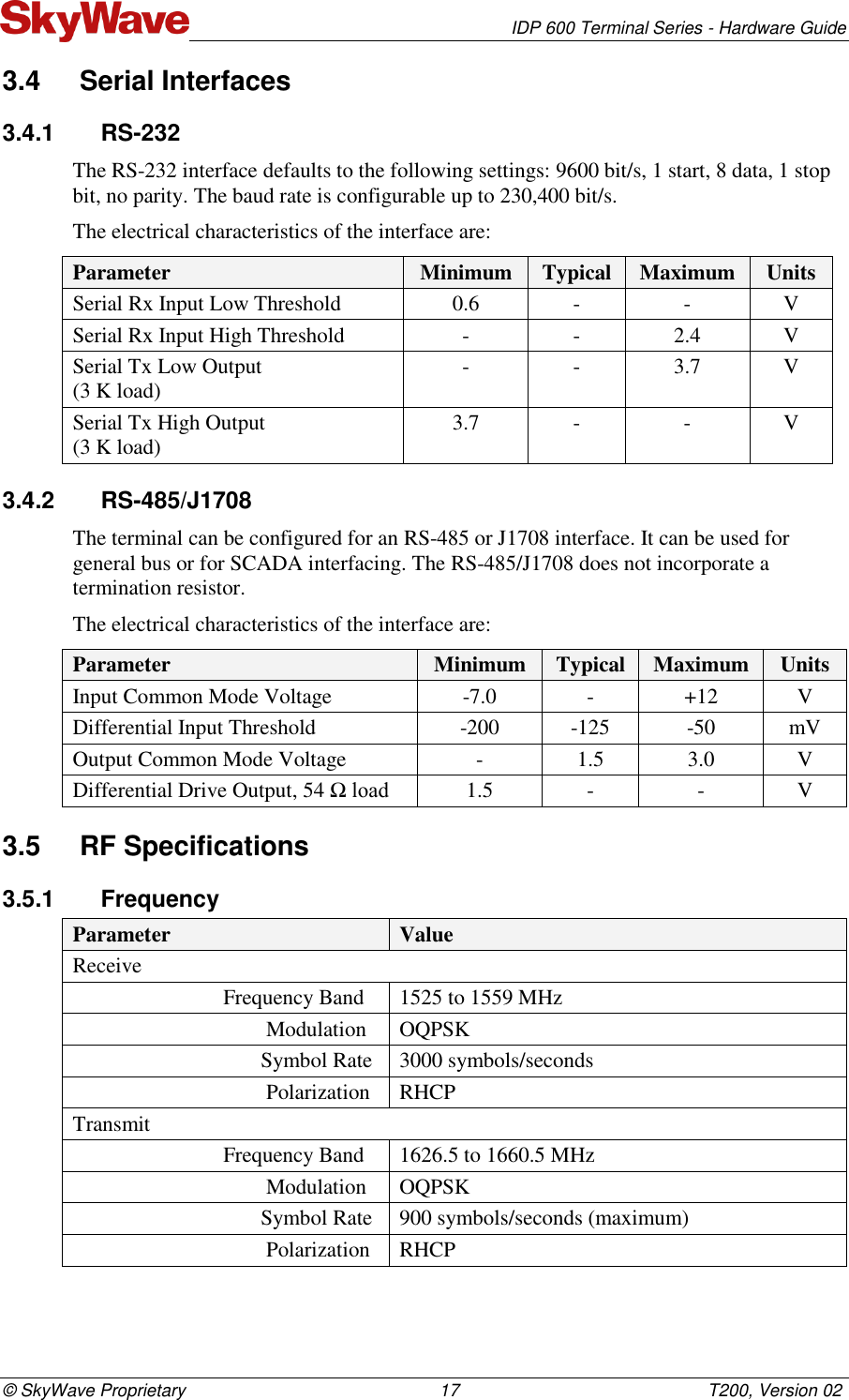   IDP 600 Terminal Series - Hardware Guide © SkyWave Proprietary                                                    17                                                   T200, Version 02 3.4  Serial Interfaces 3.4.1  RS-232 The RS-232 interface defaults to the following settings: 9600 bit/s, 1 start, 8 data, 1 stop bit, no parity. The baud rate is configurable up to 230,400 bit/s. The electrical characteristics of the interface are: Parameter Minimum Typical Maximum Units Serial Rx Input Low Threshold 0.6 - - V Serial Rx Input High Threshold - - 2.4 V Serial Tx Low Output  (3 K load) - - 3.7 V Serial Tx High Output  (3 K load) 3.7 - - V 3.4.2  RS-485/J1708 The terminal can be configured for an RS-485 or J1708 interface. It can be used for general bus or for SCADA interfacing. The RS-485/J1708 does not incorporate a termination resistor. The electrical characteristics of the interface are: Parameter Minimum Typical Maximum Units Input Common Mode Voltage -7.0 - +12 V Differential Input Threshold -200 -125 -50 mV Output Common Mode Voltage - 1.5 3.0 V Differential Drive Output, 54 Ω load 1.5 - - V 3.5  RF Specifications 3.5.1  Frequency Parameter Value Receive                              Frequency Band 1525 to 1559 MHz                                     Modulation OQPSK                                    Symbol Rate 3000 symbols/seconds                                     Polarization RHCP Transmit                             Frequency Band 1626.5 to 1660.5 MHz                                     Modulation OQPSK                                    Symbol Rate 900 symbols/seconds (maximum)                                     Polarization RHCP 