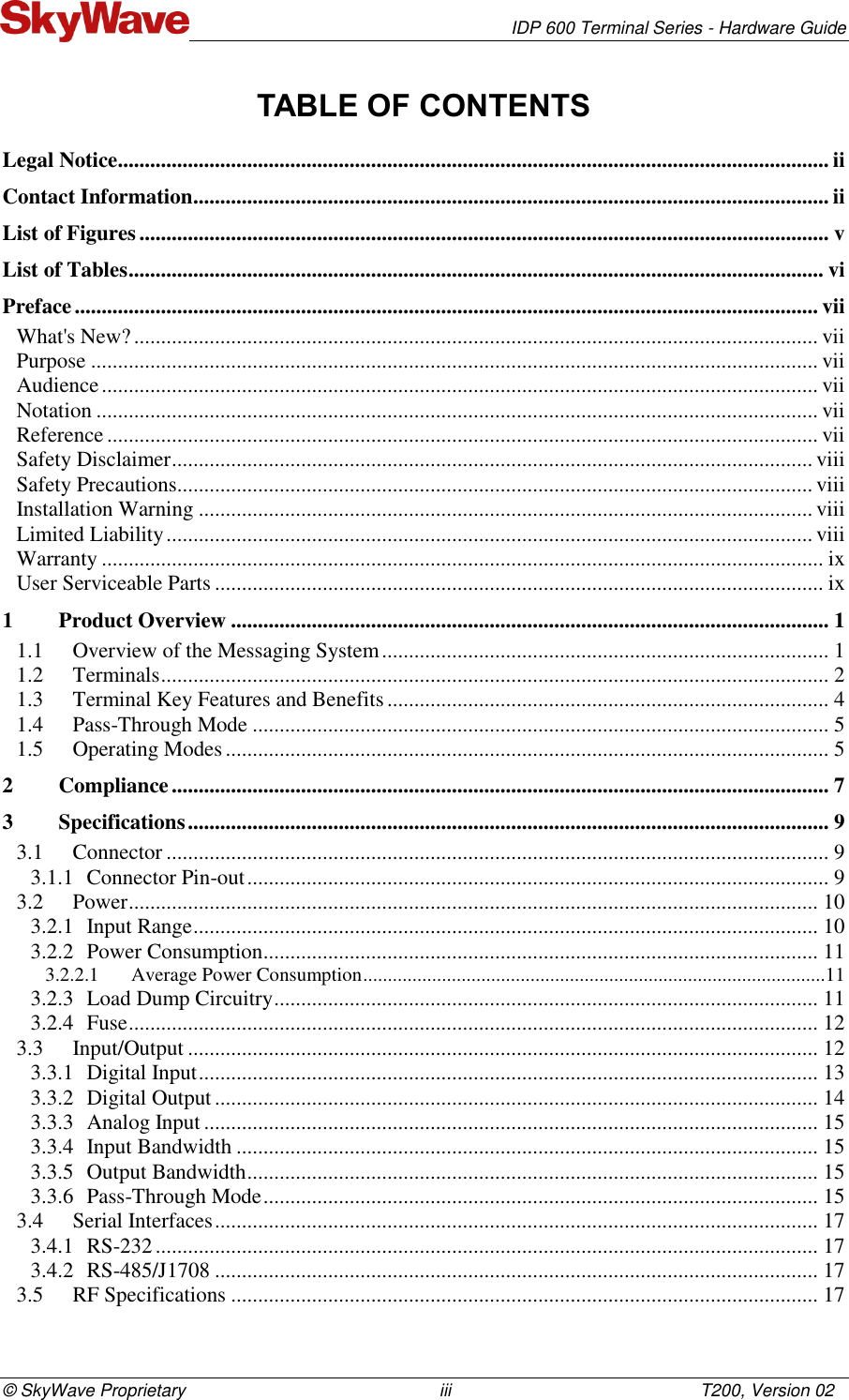   IDP 600 Terminal Series - Hardware Guide © SkyWave Proprietary                                                    iii                                                   T200, Version 02 TABLE OF CONTENTS Legal Notice .................................................................................................................................... ii Contact Information ...................................................................................................................... ii List of Figures ................................................................................................................................ v List of Tables ................................................................................................................................. vi Preface .......................................................................................................................................... vii What&apos;s New? ............................................................................................................................... vii Purpose ....................................................................................................................................... vii Audience ..................................................................................................................................... vii Notation ...................................................................................................................................... vii Reference .................................................................................................................................... vii Safety Disclaimer ....................................................................................................................... viii Safety Precautions...................................................................................................................... viii Installation Warning .................................................................................................................. viii Limited Liability ........................................................................................................................ viii Warranty ...................................................................................................................................... ix User Serviceable Parts ................................................................................................................. ix 1 Product Overview ............................................................................................................... 1 1.1 Overview of the Messaging System ................................................................................... 1 1.2 Terminals ............................................................................................................................ 2 1.3 Terminal Key Features and Benefits .................................................................................. 4 1.4 Pass-Through Mode ........................................................................................................... 5 1.5 Operating Modes ................................................................................................................ 5 2 Compliance .......................................................................................................................... 7 3 Specifications ....................................................................................................................... 9 3.1 Connector ........................................................................................................................... 9 3.1.1 Connector Pin-out ............................................................................................................ 9 3.2 Power ................................................................................................................................ 10 3.2.1 Input Range .................................................................................................................... 10 3.2.2 Power Consumption ....................................................................................................... 11 3.2.2.1 Average Power Consumption ..............................................................................................11 3.2.3 Load Dump Circuitry ..................................................................................................... 11 3.2.4 Fuse ................................................................................................................................ 12 3.3 Input/Output ..................................................................................................................... 12 3.3.1 Digital Input ................................................................................................................... 13 3.3.2 Digital Output ................................................................................................................ 14 3.3.3 Analog Input .................................................................................................................. 15 3.3.4 Input Bandwidth ............................................................................................................ 15 3.3.5 Output Bandwidth .......................................................................................................... 15 3.3.6 Pass-Through Mode ....................................................................................................... 15 3.4 Serial Interfaces ................................................................................................................ 17 3.4.1 RS-232 ........................................................................................................................... 17 3.4.2 RS-485/J1708 ................................................................................................................ 17 3.5 RF Specifications ............................................................................................................. 17 