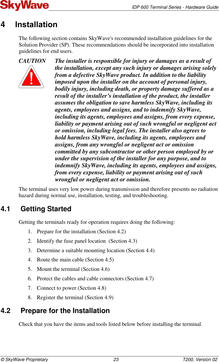   IDP 600 Terminal Series - Hardware Guide © SkyWave Proprietary                                                    23                                                   T200, Version 02 4  Installation The following section contains SkyWave&apos;s recommended installation guidelines for the Solution Provider (SP). These recommendations should be incorporated into installation guidelines for end users. CAUTION The installer is responsible for injury or damages as a result of the installation, except any such injury or damages arising solely from a defective SkyWave product. In addition to the liability imposed upon the installer on the account of personal injury, bodily injury, including death, or property damage suffered as a result of the installer’s installation of the product, the installer assumes the obligation to save harmless SkyWave, including its agents, employees and assigns, and to indemnify SkyWave, including its agents, employees and assigns, from every expense, liability or payment arising out of such wrongful or negligent act or omission, including legal fees. The installer also agrees to hold harmless SkyWave, including its agents, employees and assigns, from any wrongful or negligent act or omission committed by any subcontractor or other person employed by or under the supervision of the installer for any purpose, and to indemnify SkyWave, including its agents, employees and assigns, from every expense, liability or payment arising out of such wrongful or negligent act or omission. The terminal uses very low power during transmission and therefore presents no radiation hazard during normal use, installation, testing, and troubleshooting. 4.1  Getting Started Getting the terminals ready for operation requires doing the following: 1. Prepare for the installation (Section 4.2) 2. Identify the fuse panel location  (Section 4.3) 3. Determine a suitable mounting location (Section 4.4) 4. Route the main cable (Section 4.5) 5. Mount the terminal (Section 4.6)  6. Protect the cables and cable connectors (Section 4.7) 7. Connect to power (Section 4.8) 8. Register the terminal (Section 4.9) 4.2  Prepare for the Installation Check that you have the items and tools listed below before installing the terminal. 