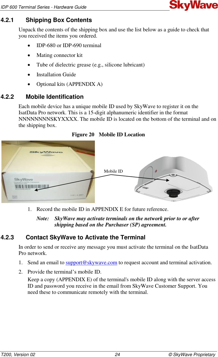 IDP 600 Terminal Series - Hardware Guide T200, Version 02                                                                24                                       © SkyWave Proprietary 4.2.1  Shipping Box Contents Unpack the contents of the shipping box and use the list below as a guide to check that you received the items you ordered.  IDP-680 or IDP-690 terminal  Mating connector kit  Tube of dielectric grease (e.g., silicone lubricant)  Installation Guide  Optional kits (APPENDIX A) 4.2.2  Mobile Identification Each mobile device has a unique mobile ID used by SkyWave to register it on the IsatData Pro network. This is a 15-digit alphanumeric identifier in the format NNNNNNNNSKYXXXX. The mobile ID is located on the bottom of the terminal and on the shipping box. Figure 20  Mobile ID Location                             1. Record the mobile ID in APPENDIX E for future reference. Note: SkyWave may activate terminals on the network prior to or after shipping based on the Purchaser (SP) agreement.  4.2.3  Contact SkyWave to Activate the Terminal In order to send or receive any message you must activate the terminal on the IsatData Pro network.  1. Send an email to support@skywave.com to request account and terminal activation. 2. Provide the terminal’s mobile ID. Keep a copy (APPENDIX E) of the terminal&apos;s mobile ID along with the server access ID and password you receive in the email from SkyWave Customer Support. You need these to communicate remotely with the terminal.  Mobile ID 