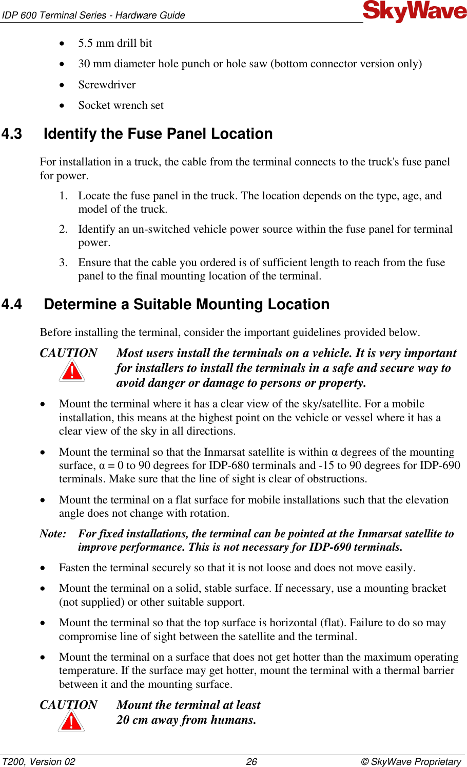 IDP 600 Terminal Series - Hardware Guide T200, Version 02                                                                26                                       © SkyWave Proprietary  5.5 mm drill bit  30 mm diameter hole punch or hole saw (bottom connector version only)  Screwdriver  Socket wrench set 4.3  Identify the Fuse Panel Location For installation in a truck, the cable from the terminal connects to the truck&apos;s fuse panel for power.  1. Locate the fuse panel in the truck. The location depends on the type, age, and model of the truck. 2. Identify an un-switched vehicle power source within the fuse panel for terminal power.  3. Ensure that the cable you ordered is of sufficient length to reach from the fuse panel to the final mounting location of the terminal. 4.4  Determine a Suitable Mounting Location Before installing the terminal, consider the important guidelines provided below. CAUTION Most users install the terminals on a vehicle. It is very important for installers to install the terminals in a safe and secure way to avoid danger or damage to persons or property.   Mount the terminal where it has a clear view of the sky/satellite. For a mobile installation, this means at the highest point on the vehicle or vessel where it has a clear view of the sky in all directions.  Mount the terminal so that the Inmarsat satellite is within α degrees of the mounting surface, α = 0 to 90 degrees for IDP-680 terminals and -15 to 90 degrees for IDP-690 terminals. Make sure that the line of sight is clear of obstructions.   Mount the terminal on a flat surface for mobile installations such that the elevation angle does not change with rotation. Note: For fixed installations, the terminal can be pointed at the Inmarsat satellite to improve performance. This is not necessary for IDP-690 terminals.   Fasten the terminal securely so that it is not loose and does not move easily.  Mount the terminal on a solid, stable surface. If necessary, use a mounting bracket (not supplied) or other suitable support.  Mount the terminal so that the top surface is horizontal (flat). Failure to do so may compromise line of sight between the satellite and the terminal.   Mount the terminal on a surface that does not get hotter than the maximum operating temperature. If the surface may get hotter, mount the terminal with a thermal barrier between it and the mounting surface. CAUTION Mount the terminal at least  20 cm away from humans. 