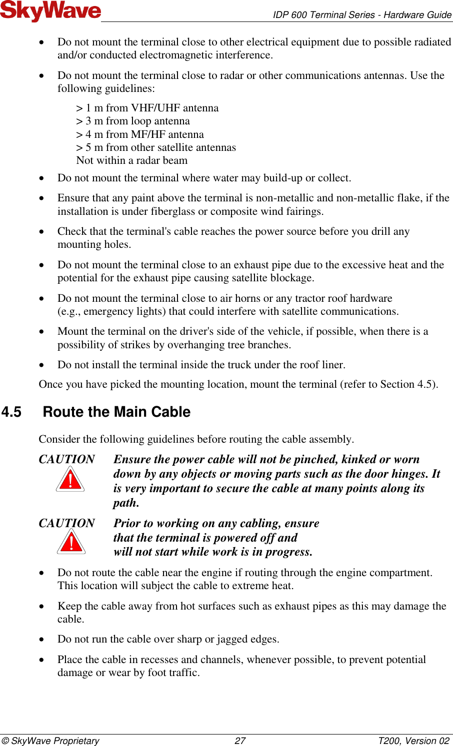   IDP 600 Terminal Series - Hardware Guide © SkyWave Proprietary                                                    27                                                   T200, Version 02  Do not mount the terminal close to other electrical equipment due to possible radiated and/or conducted electromagnetic interference.  Do not mount the terminal close to radar or other communications antennas. Use the following guidelines: &gt; 1 m from VHF/UHF antenna &gt; 3 m from loop antenna &gt; 4 m from MF/HF antenna &gt; 5 m from other satellite antennas Not within a radar beam  Do not mount the terminal where water may build-up or collect.   Ensure that any paint above the terminal is non-metallic and non-metallic flake, if the installation is under fiberglass or composite wind fairings.  Check that the terminal&apos;s cable reaches the power source before you drill any mounting holes.  Do not mount the terminal close to an exhaust pipe due to the excessive heat and the potential for the exhaust pipe causing satellite blockage.   Do not mount the terminal close to air horns or any tractor roof hardware  (e.g., emergency lights) that could interfere with satellite communications.  Mount the terminal on the driver&apos;s side of the vehicle, if possible, when there is a possibility of strikes by overhanging tree branches.   Do not install the terminal inside the truck under the roof liner. Once you have picked the mounting location, mount the terminal (refer to Section 4.5). 4.5  Route the Main Cable Consider the following guidelines before routing the cable assembly. CAUTION Ensure the power cable will not be pinched, kinked or worn down by any objects or moving parts such as the door hinges. It is very important to secure the cable at many points along its path. CAUTION Prior to working on any cabling, ensure  that the terminal is powered off and  will not start while work is in progress.  Do not route the cable near the engine if routing through the engine compartment. This location will subject the cable to extreme heat.   Keep the cable away from hot surfaces such as exhaust pipes as this may damage the cable.   Do not run the cable over sharp or jagged edges.   Place the cable in recesses and channels, whenever possible, to prevent potential damage or wear by foot traffic. 