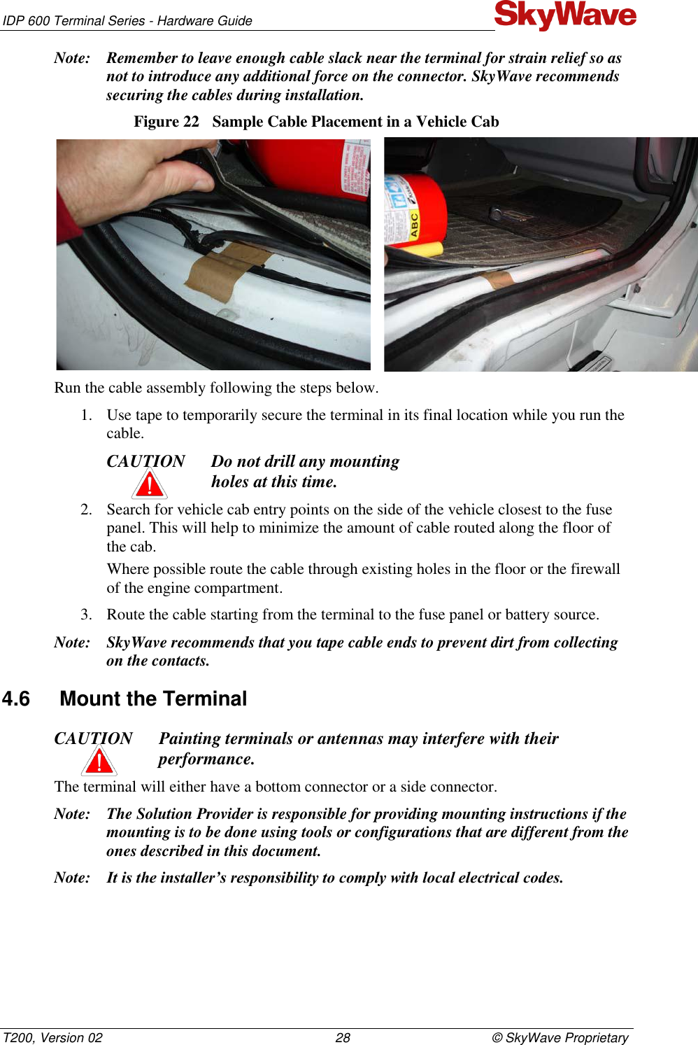 IDP 600 Terminal Series - Hardware Guide T200, Version 02                                                                28                                       © SkyWave Proprietary Note: Remember to leave enough cable slack near the terminal for strain relief so as not to introduce any additional force on the connector. SkyWave recommends securing the cables during installation. Figure 22  Sample Cable Placement in a Vehicle Cab   Run the cable assembly following the steps below. 1. Use tape to temporarily secure the terminal in its final location while you run the cable. CAUTION Do not drill any mounting  holes at this time. 2. Search for vehicle cab entry points on the side of the vehicle closest to the fuse panel. This will help to minimize the amount of cable routed along the floor of the cab. Where possible route the cable through existing holes in the floor or the firewall of the engine compartment. 3. Route the cable starting from the terminal to the fuse panel or battery source. Note: SkyWave recommends that you tape cable ends to prevent dirt from collecting on the contacts. 4.6  Mount the Terminal CAUTION Painting terminals or antennas may interfere with their performance. The terminal will either have a bottom connector or a side connector.  Note: The Solution Provider is responsible for providing mounting instructions if the mounting is to be done using tools or configurations that are different from the ones described in this document. Note: It is the installer’s responsibility to comply with local electrical codes. 