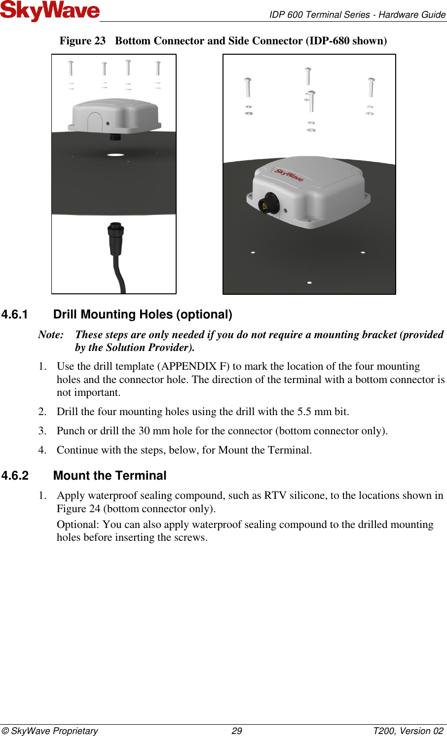   IDP 600 Terminal Series - Hardware Guide © SkyWave Proprietary                                                    29                                                   T200, Version 02 Figure 23  Bottom Connector and Side Connector (IDP-680 shown)                   4.6.1  Drill Mounting Holes (optional)  Note: These steps are only needed if you do not require a mounting bracket (provided by the Solution Provider). 1. Use the drill template (APPENDIX F) to mark the location of the four mounting holes and the connector hole. The direction of the terminal with a bottom connector is not important.  2. Drill the four mounting holes using the drill with the 5.5 mm bit. 3. Punch or drill the 30 mm hole for the connector (bottom connector only). 4. Continue with the steps, below, for Mount the Terminal. 4.6.2  Mount the Terminal 1. Apply waterproof sealing compound, such as RTV silicone, to the locations shown in Figure 24 (bottom connector only).  Optional: You can also apply waterproof sealing compound to the drilled mounting holes before inserting the screws. 