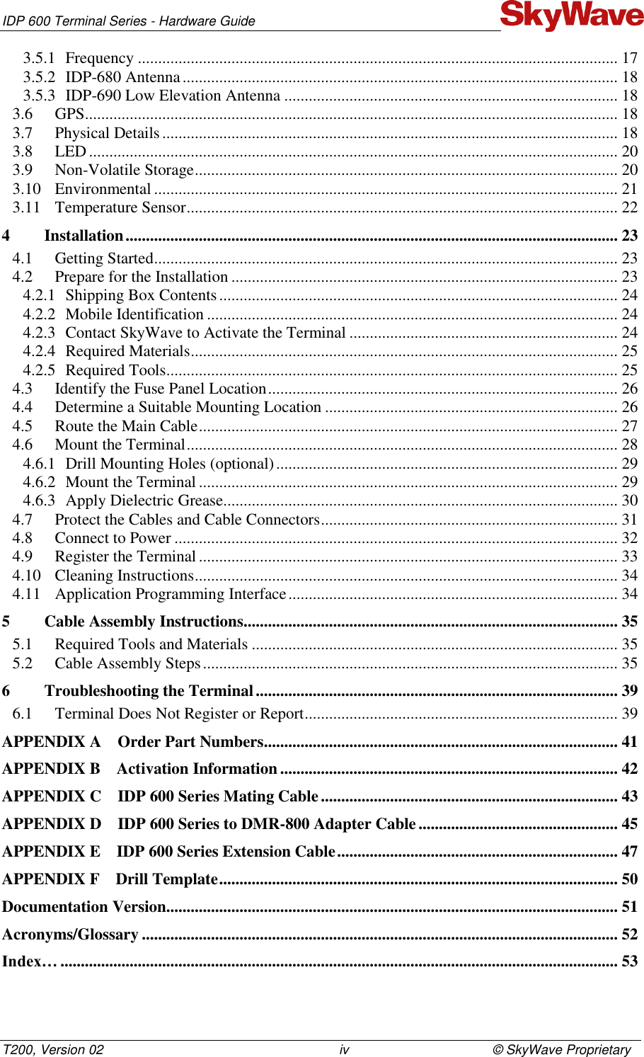 IDP 600 Terminal Series - Hardware Guide T200, Version 02                                                                iv                                       © SkyWave Proprietary 3.5.1 Frequency ...................................................................................................................... 17 3.5.2 IDP-680 Antenna ........................................................................................................... 18 3.5.3 IDP-690 Low Elevation Antenna .................................................................................. 18 3.6 GPS ................................................................................................................................... 18 3.7 Physical Details ................................................................................................................ 18 3.8 LED .................................................................................................................................. 20 3.9 Non-Volatile Storage ........................................................................................................ 20 3.10 Environmental .................................................................................................................. 21 3.11 Temperature Sensor .......................................................................................................... 22 4 Installation ......................................................................................................................... 23 4.1 Getting Started .................................................................................................................. 23 4.2 Prepare for the Installation ............................................................................................... 23 4.2.1 Shipping Box Contents .................................................................................................. 24 4.2.2 Mobile Identification ..................................................................................................... 24 4.2.3 Contact SkyWave to Activate the Terminal .................................................................. 24 4.2.4 Required Materials ......................................................................................................... 25 4.2.5 Required Tools ............................................................................................................... 25 4.3 Identify the Fuse Panel Location ...................................................................................... 26 4.4 Determine a Suitable Mounting Location ........................................................................ 26 4.5 Route the Main Cable ....................................................................................................... 27 4.6 Mount the Terminal .......................................................................................................... 28 4.6.1 Drill Mounting Holes (optional) .................................................................................... 29 4.6.2 Mount the Terminal ....................................................................................................... 29 4.6.3 Apply Dielectric Grease................................................................................................. 30 4.7 Protect the Cables and Cable Connectors ......................................................................... 31 4.8 Connect to Power ............................................................................................................. 32 4.9 Register the Terminal ....................................................................................................... 33 4.10 Cleaning Instructions ........................................................................................................ 34 4.11 Application Programming Interface ................................................................................. 34 5 Cable Assembly Instructions ............................................................................................ 35 5.1 Required Tools and Materials .......................................................................................... 35 5.2 Cable Assembly Steps ...................................................................................................... 35 6 Troubleshooting the Terminal ......................................................................................... 39 6.1 Terminal Does Not Register or Report ............................................................................. 39 APPENDIX A Order Part Numbers ....................................................................................... 41 APPENDIX B Activation Information ................................................................................... 42 APPENDIX C IDP 600 Series Mating Cable ......................................................................... 43 APPENDIX D IDP 600 Series to DMR-800 Adapter Cable ................................................. 45 APPENDIX E IDP 600 Series Extension Cable ..................................................................... 47 APPENDIX F Drill Template .................................................................................................. 50 Documentation Version............................................................................................................... 51 Acronyms/Glossary ..................................................................................................................... 52 Index… ......................................................................................................................................... 53 