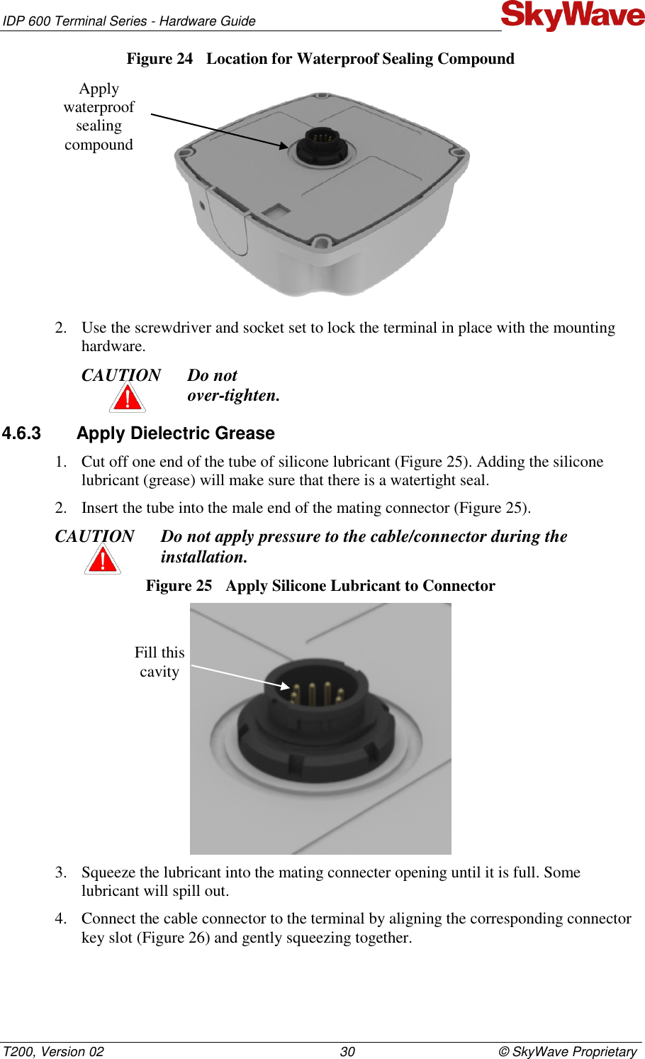 IDP 600 Terminal Series - Hardware Guide T200, Version 02                                                                30                                       © SkyWave Proprietary Figure 24  Location for Waterproof Sealing Compound  2. Use the screwdriver and socket set to lock the terminal in place with the mounting hardware.  CAUTION Do not  over-tighten. 4.6.3  Apply Dielectric Grease 1. Cut off one end of the tube of silicone lubricant (Figure 25). Adding the silicone lubricant (grease) will make sure that there is a watertight seal. 2. Insert the tube into the male end of the mating connector (Figure 25).  CAUTION Do not apply pressure to the cable/connector during the installation. Figure 25  Apply Silicone Lubricant to Connector  3. Squeeze the lubricant into the mating connecter opening until it is full. Some lubricant will spill out.  4. Connect the cable connector to the terminal by aligning the corresponding connector key slot (Figure 26) and gently squeezing together.  Fill this cavity Apply waterproof sealing compound 