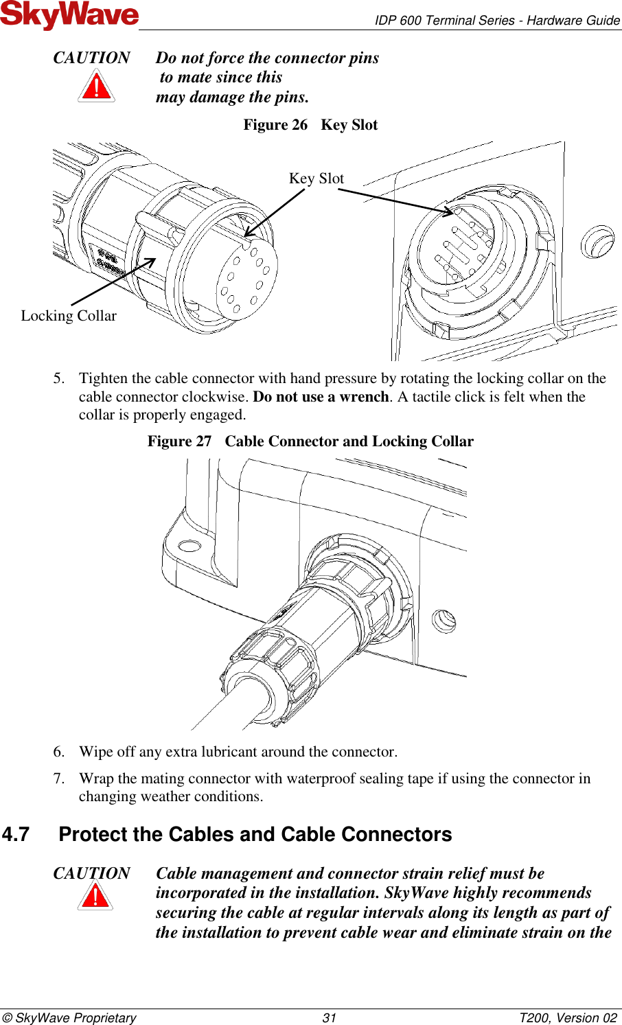   IDP 600 Terminal Series - Hardware Guide © SkyWave Proprietary                                                    31                                                   T200, Version 02 CAUTION Do not force the connector pins  to mate since this  may damage the pins. Figure 26  Key Slot                    5. Tighten the cable connector with hand pressure by rotating the locking collar on the cable connector clockwise. Do not use a wrench. A tactile click is felt when the collar is properly engaged. Figure 27  Cable Connector and Locking Collar  6. Wipe off any extra lubricant around the connector.  7. Wrap the mating connector with waterproof sealing tape if using the connector in changing weather conditions.  4.7  Protect the Cables and Cable Connectors CAUTION Cable management and connector strain relief must be incorporated in the installation. SkyWave highly recommends securing the cable at regular intervals along its length as part of the installation to prevent cable wear and eliminate strain on the Key Slot Locking Collar 