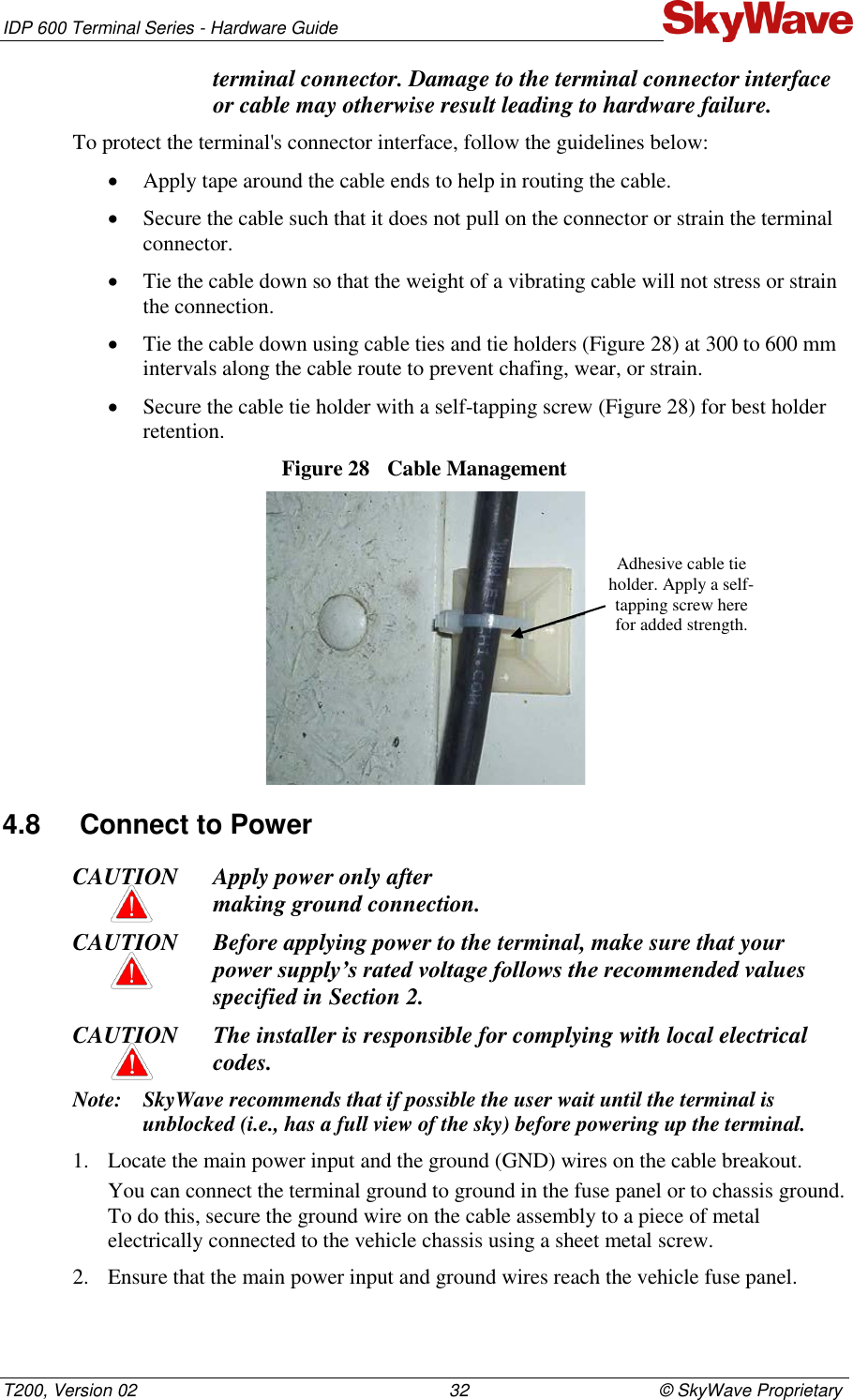 IDP 600 Terminal Series - Hardware Guide T200, Version 02                                                                32                                       © SkyWave Proprietary terminal connector. Damage to the terminal connector interface or cable may otherwise result leading to hardware failure. To protect the terminal&apos;s connector interface, follow the guidelines below:  Apply tape around the cable ends to help in routing the cable.  Secure the cable such that it does not pull on the connector or strain the terminal connector.  Tie the cable down so that the weight of a vibrating cable will not stress or strain the connection.  Tie the cable down using cable ties and tie holders (Figure 28) at 300 to 600 mm intervals along the cable route to prevent chafing, wear, or strain.  Secure the cable tie holder with a self-tapping screw (Figure 28) for best holder retention. Figure 28  Cable Management  4.8  Connect to Power CAUTION Apply power only after  making ground connection. CAUTION Before applying power to the terminal, make sure that your power supply’s rated voltage follows the recommended values specified in Section 2. CAUTION The installer is responsible for complying with local electrical codes. Note: SkyWave recommends that if possible the user wait until the terminal is unblocked (i.e., has a full view of the sky) before powering up the terminal. 1. Locate the main power input and the ground (GND) wires on the cable breakout. You can connect the terminal ground to ground in the fuse panel or to chassis ground. To do this, secure the ground wire on the cable assembly to a piece of metal electrically connected to the vehicle chassis using a sheet metal screw. 2. Ensure that the main power input and ground wires reach the vehicle fuse panel.  Adhesive cable tie holder. Apply a self-tapping screw here for added strength. 