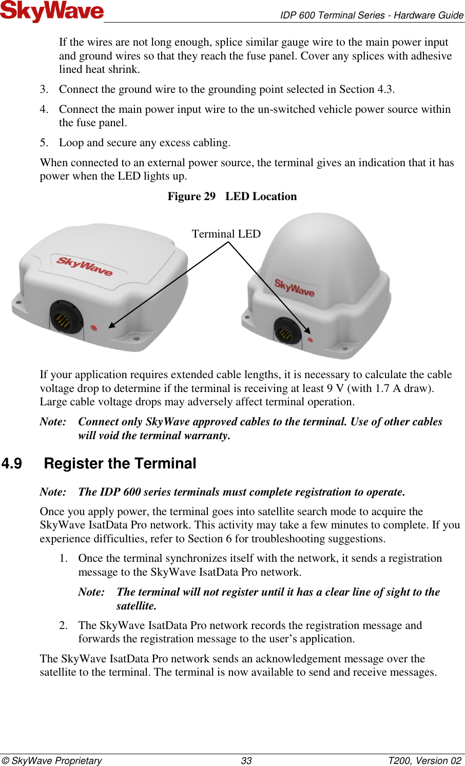   IDP 600 Terminal Series - Hardware Guide © SkyWave Proprietary                                                    33                                                   T200, Version 02 If the wires are not long enough, splice similar gauge wire to the main power input and ground wires so that they reach the fuse panel. Cover any splices with adhesive lined heat shrink. 3. Connect the ground wire to the grounding point selected in Section 4.3. 4. Connect the main power input wire to the un-switched vehicle power source within the fuse panel.  5. Loop and secure any excess cabling. When connected to an external power source, the terminal gives an indication that it has power when the LED lights up.  Figure 29  LED Location                   If your application requires extended cable lengths, it is necessary to calculate the cable voltage drop to determine if the terminal is receiving at least 9 V (with 1.7 A draw). Large cable voltage drops may adversely affect terminal operation. Note: Connect only SkyWave approved cables to the terminal. Use of other cables will void the terminal warranty. 4.9  Register the Terminal Note: The IDP 600 series terminals must complete registration to operate. Once you apply power, the terminal goes into satellite search mode to acquire the SkyWave IsatData Pro network. This activity may take a few minutes to complete. If you experience difficulties, refer to Section 6 for troubleshooting suggestions. 1. Once the terminal synchronizes itself with the network, it sends a registration message to the SkyWave IsatData Pro network. Note: The terminal will not register until it has a clear line of sight to the satellite. 2. The SkyWave IsatData Pro network records the registration message and forwards the registration message to the user’s application. The SkyWave IsatData Pro network sends an acknowledgement message over the satellite to the terminal. The terminal is now available to send and receive messages.  Terminal LED 