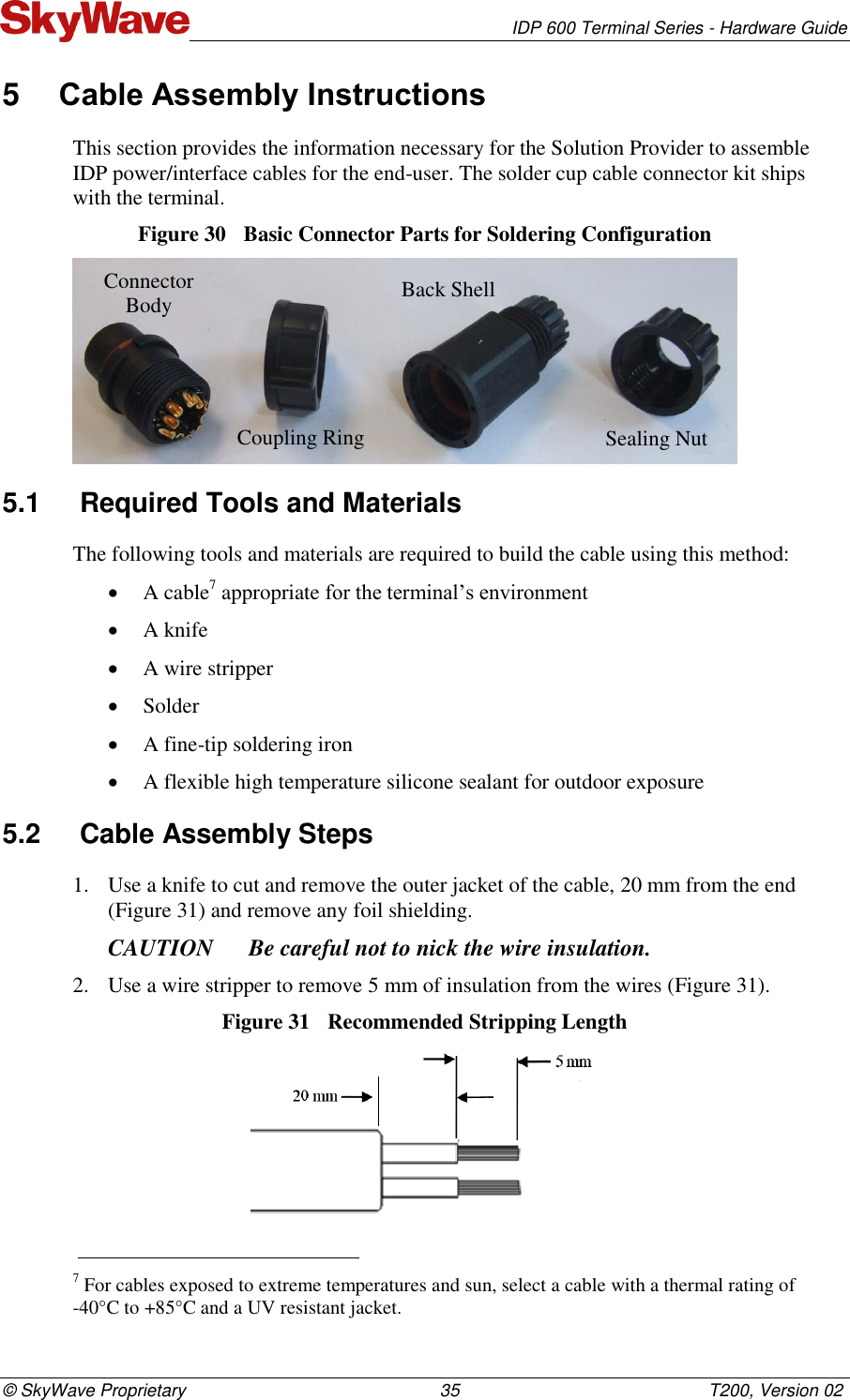   IDP 600 Terminal Series - Hardware Guide © SkyWave Proprietary                                                    35                                                   T200, Version 02 5  Cable Assembly Instructions This section provides the information necessary for the Solution Provider to assemble IDP power/interface cables for the end-user. The solder cup cable connector kit ships with the terminal. Figure 30  Basic Connector Parts for Soldering Configuration  5.1  Required Tools and Materials  The following tools and materials are required to build the cable using this method:   A cable7 appropriate for the terminal’s environment  A knife   A wire stripper   Solder   A fine-tip soldering iron   A flexible high temperature silicone sealant for outdoor exposure  5.2  Cable Assembly Steps  1. Use a knife to cut and remove the outer jacket of the cable, 20 mm from the end (Figure 31) and remove any foil shielding.  CAUTION Be careful not to nick the wire insulation.  2. Use a wire stripper to remove 5 mm of insulation from the wires (Figure 31).  Figure 31  Recommended Stripping Length                                                                      7 For cables exposed to extreme temperatures and sun, select a cable with a thermal rating of  -40°C to +85°C and a UV resistant jacket. Connector Body Coupling Ring Back Shell Sealing Nut 