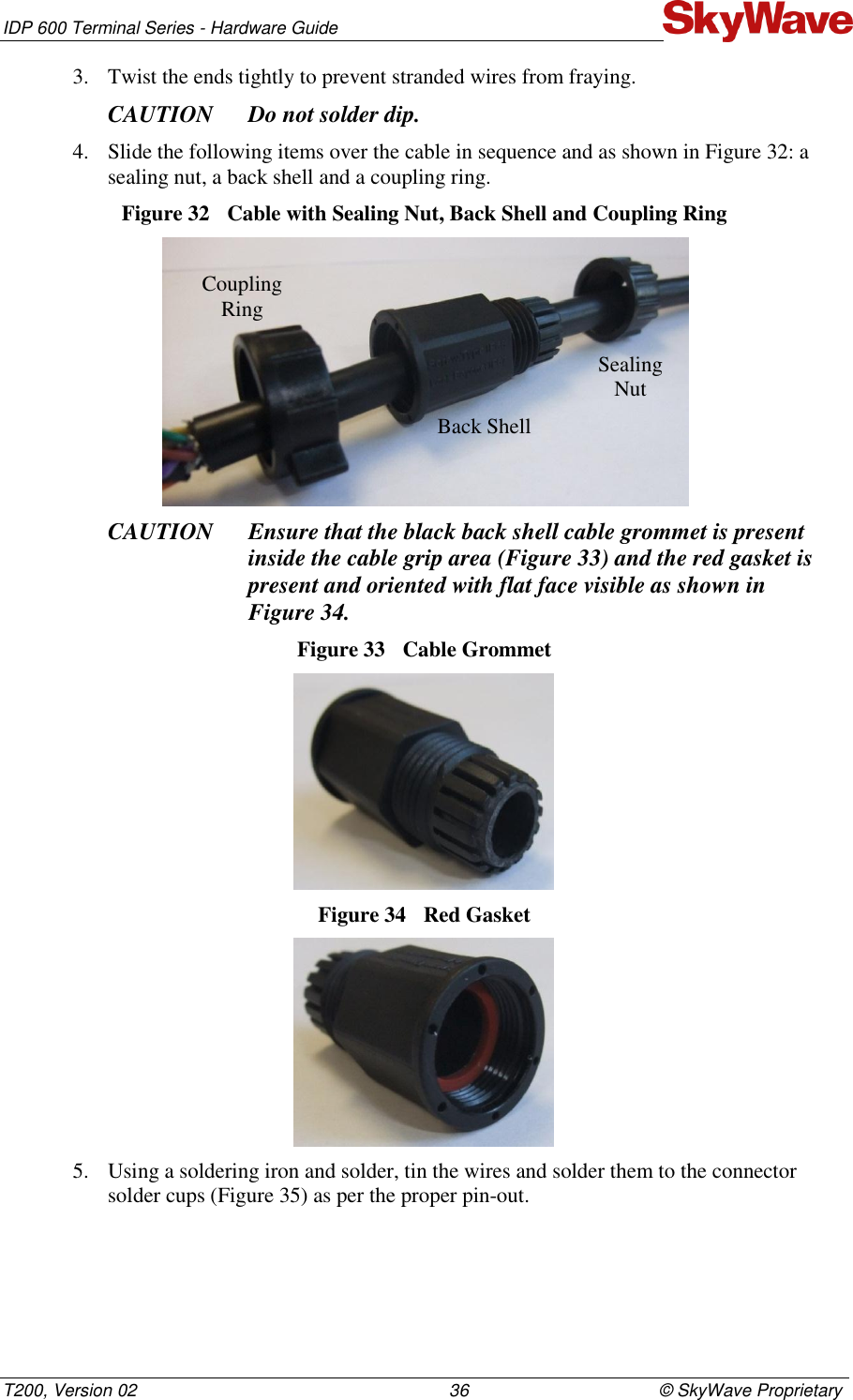 IDP 600 Terminal Series - Hardware Guide T200, Version 02                                                                36                                       © SkyWave Proprietary 3. Twist the ends tightly to prevent stranded wires from fraying.  CAUTION Do not solder dip.   4. Slide the following items over the cable in sequence and as shown in Figure 32: a sealing nut, a back shell and a coupling ring.  Figure 32  Cable with Sealing Nut, Back Shell and Coupling Ring  CAUTION Ensure that the black back shell cable grommet is present inside the cable grip area (Figure 33) and the red gasket is present and oriented with flat face visible as shown in  Figure 34. Figure 33  Cable Grommet  Figure 34  Red Gasket  5. Using a soldering iron and solder, tin the wires and solder them to the connector solder cups (Figure 35) as per the proper pin-out.  Coupling  Ring Back Shell Sealing Nut 