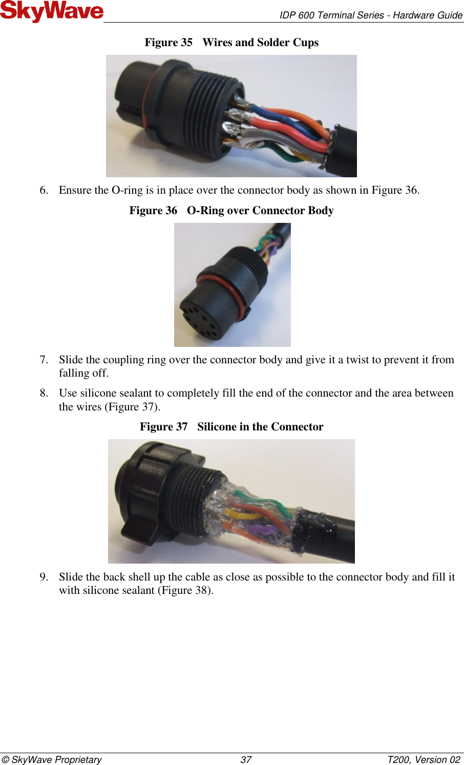   IDP 600 Terminal Series - Hardware Guide © SkyWave Proprietary                                                    37                                                   T200, Version 02 Figure 35  Wires and Solder Cups  6. Ensure the O-ring is in place over the connector body as shown in Figure 36.  Figure 36  O-Ring over Connector Body   7. Slide the coupling ring over the connector body and give it a twist to prevent it from falling off.  8. Use silicone sealant to completely fill the end of the connector and the area between the wires (Figure 37).  Figure 37  Silicone in the Connector   9. Slide the back shell up the cable as close as possible to the connector body and fill it with silicone sealant (Figure 38).  