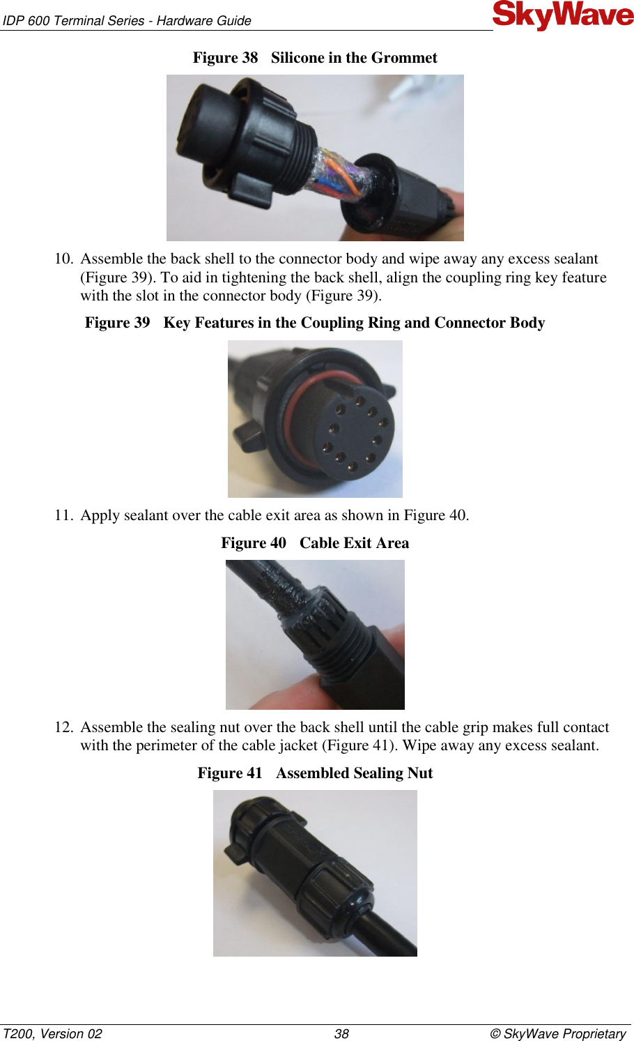 IDP 600 Terminal Series - Hardware Guide T200, Version 02                                                                38                                       © SkyWave Proprietary Figure 38  Silicone in the Grommet   10. Assemble the back shell to the connector body and wipe away any excess sealant (Figure 39). To aid in tightening the back shell, align the coupling ring key feature with the slot in the connector body (Figure 39). Figure 39  Key Features in the Coupling Ring and Connector Body  11. Apply sealant over the cable exit area as shown in Figure 40. Figure 40  Cable Exit Area   12. Assemble the sealing nut over the back shell until the cable grip makes full contact with the perimeter of the cable jacket (Figure 41). Wipe away any excess sealant. Figure 41  Assembled Sealing Nut   