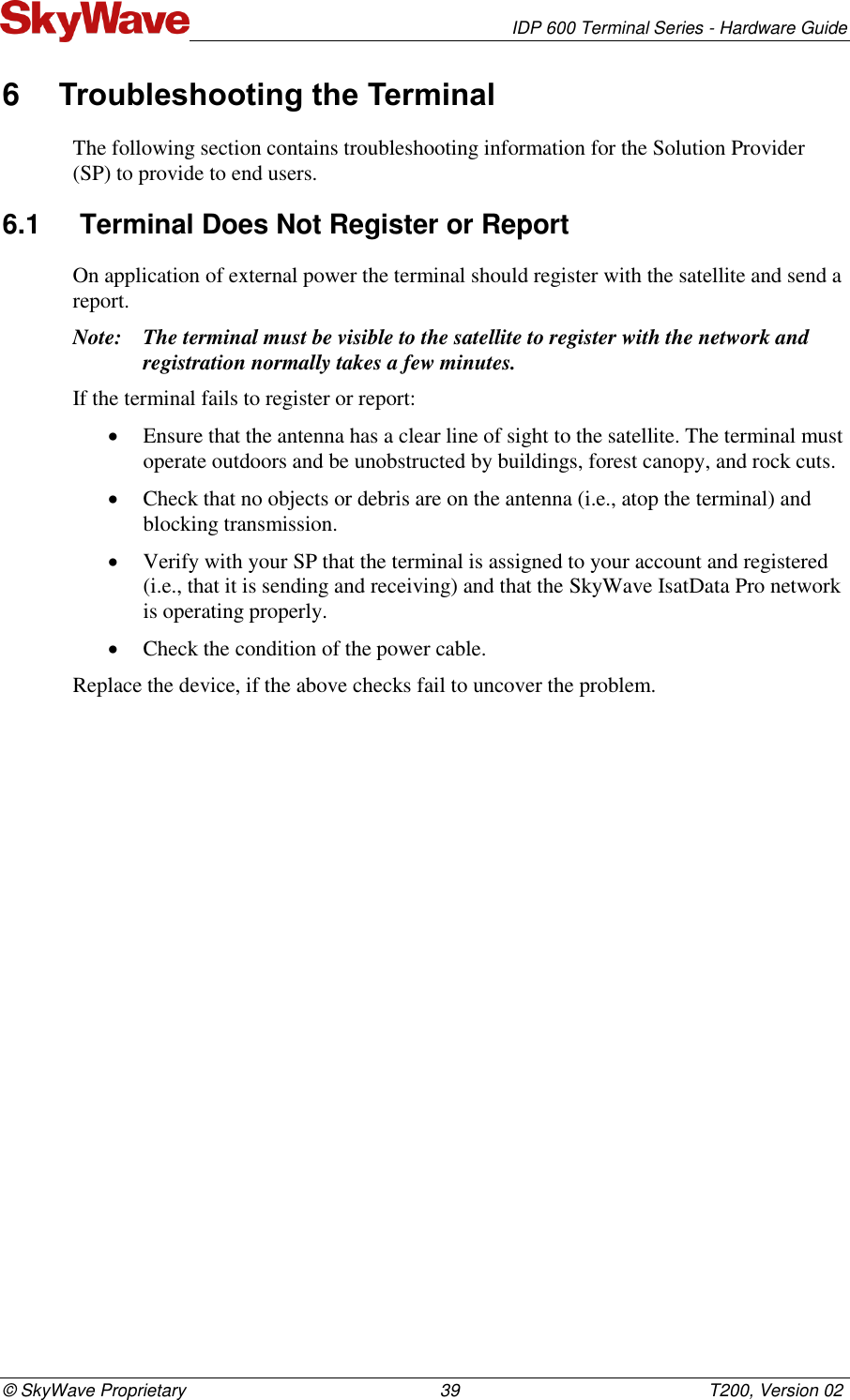   IDP 600 Terminal Series - Hardware Guide © SkyWave Proprietary                                                    39                                                   T200, Version 02 6  Troubleshooting the Terminal The following section contains troubleshooting information for the Solution Provider (SP) to provide to end users. 6.1  Terminal Does Not Register or Report On application of external power the terminal should register with the satellite and send a report. Note: The terminal must be visible to the satellite to register with the network and registration normally takes a few minutes. If the terminal fails to register or report:  Ensure that the antenna has a clear line of sight to the satellite. The terminal must operate outdoors and be unobstructed by buildings, forest canopy, and rock cuts.   Check that no objects or debris are on the antenna (i.e., atop the terminal) and blocking transmission.  Verify with your SP that the terminal is assigned to your account and registered (i.e., that it is sending and receiving) and that the SkyWave IsatData Pro network is operating properly.  Check the condition of the power cable. Replace the device, if the above checks fail to uncover the problem.   