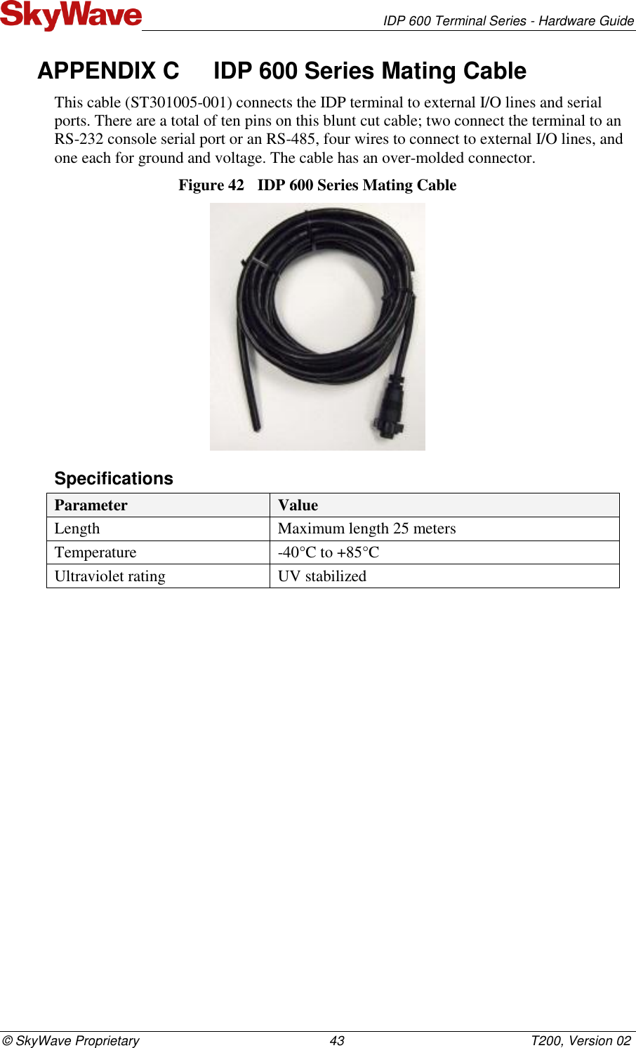   IDP 600 Terminal Series - Hardware Guide © SkyWave Proprietary                                                    43                                                   T200, Version 02 APPENDIX C  IDP 600 Series Mating Cable This cable (ST301005-001) connects the IDP terminal to external I/O lines and serial ports. There are a total of ten pins on this blunt cut cable; two connect the terminal to an RS-232 console serial port or an RS-485, four wires to connect to external I/O lines, and one each for ground and voltage. The cable has an over-molded connector. Figure 42  IDP 600 Series Mating Cable   Specifications Parameter Value Length  Maximum length 25 meters Temperature -40°C to +85°C Ultraviolet rating UV stabilized   