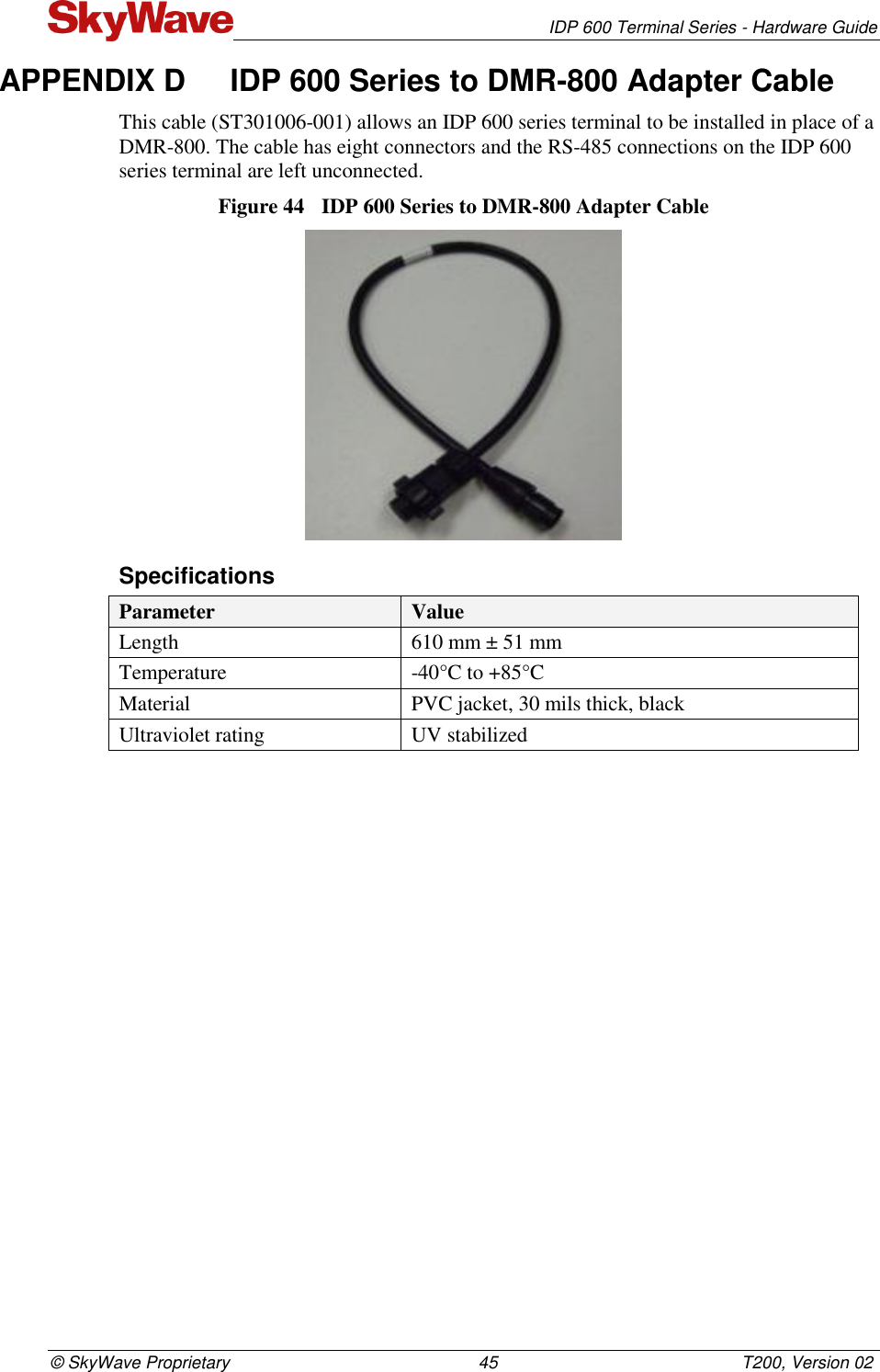   IDP 600 Terminal Series - Hardware Guide © SkyWave Proprietary                                                    45                                                   T200, Version 02 APPENDIX D  IDP 600 Series to DMR-800 Adapter Cable This cable (ST301006-001) allows an IDP 600 series terminal to be installed in place of a DMR-800. The cable has eight connectors and the RS-485 connections on the IDP 600 series terminal are left unconnected. Figure 44  IDP 600 Series to DMR-800 Adapter Cable  Specifications Parameter Value Length  610 mm ± 51 mm Temperature -40°C to +85°C Material PVC jacket, 30 mils thick, black Ultraviolet rating UV stabilized    