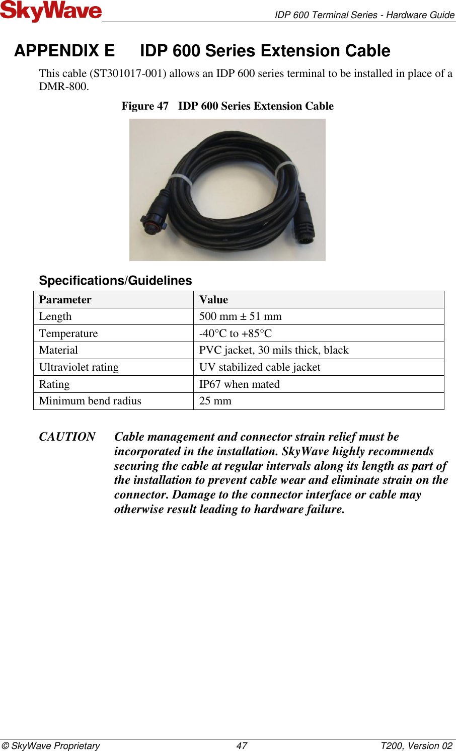   IDP 600 Terminal Series - Hardware Guide © SkyWave Proprietary                                                    47                                                   T200, Version 02 APPENDIX E  IDP 600 Series Extension Cable This cable (ST301017-001) allows an IDP 600 series terminal to be installed in place of a DMR-800. Figure 47  IDP 600 Series Extension Cable  Specifications/Guidelines Parameter Value Length  500 mm ± 51 mm Temperature -40°C to +85°C Material PVC jacket, 30 mils thick, black Ultraviolet rating UV stabilized cable jacket Rating IP67 when mated Minimum bend radius 25 mm  CAUTION Cable management and connector strain relief must be incorporated in the installation. SkyWave highly recommends securing the cable at regular intervals along its length as part of the installation to prevent cable wear and eliminate strain on the connector. Damage to the connector interface or cable may otherwise result leading to hardware failure.    