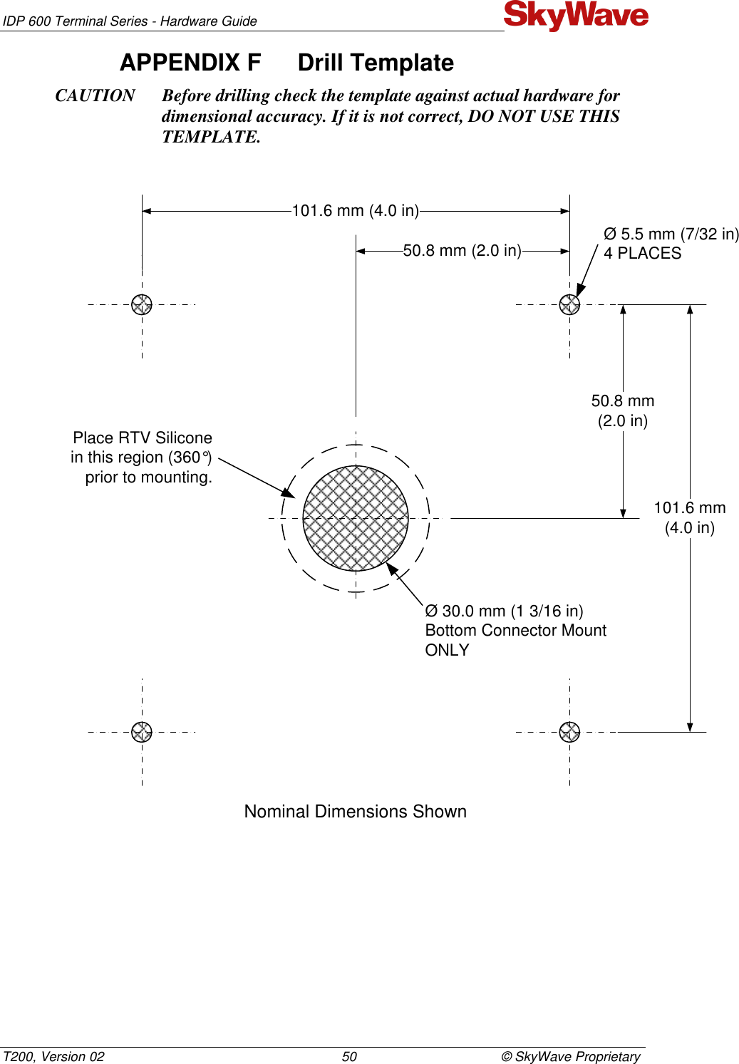 IDP 600 Terminal Series - Hardware Guide T200, Version 02                                                                50                                       © SkyWave Proprietary APPENDIX F  Drill Template  CAUTION Before drilling check the template against actual hardware for dimensional accuracy. If it is not correct, DO NOT USE THIS TEMPLATE.  Nominal Dimensions ShownØ 5.5 mm (7/32 in)4 PLACESØ 30.0 mm (1 3/16 in)Bottom Connector MountONLYPlace RTV Siliconein this region (360°) prior to mounting.101.6 mm (4.0 in)101.6 mm(4.0 in)50.8 mm (2.0 in)50.8 mm(2.0 in)   