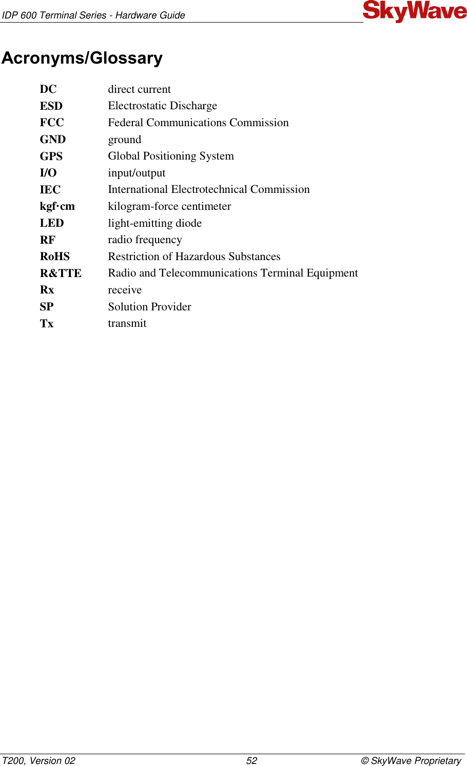 IDP 600 Terminal Series - Hardware Guide T200, Version 02                                                                52                                       © SkyWave Proprietary Acronyms/Glossary DC direct current ESD Electrostatic Discharge FCC Federal Communications Commission GND ground GPS Global Positioning System I/O input/output  IEC International Electrotechnical Commission kgf·cm kilogram-force centimeter LED light-emitting diode RF radio frequency RoHS Restriction of Hazardous Substances R&amp;TTE Radio and Telecommunications Terminal Equipment Rx receive SP Solution Provider Tx transmit 