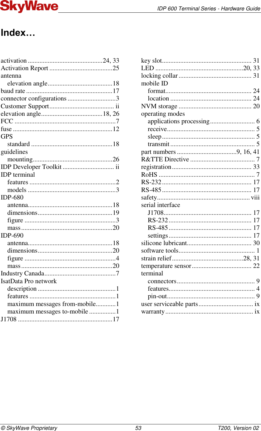   IDP 600 Terminal Series - Hardware Guide © SkyWave Proprietary                                                    53                                                   T200, Version 02 Index… activation ............................................. 24, 33 Activation Report ...................................... 25 antenna elevation angle ....................................... 18 baud rate .................................................... 17 connector configurations ............................. 3 Customer Support ....................................... ii elevation angle ..................................... 18, 26 FCC ............................................................. 7 fuse ............................................................ 12 GPS standard ................................................. 18 guidelines mounting ................................................ 26 IDP Developer Toolkit ............................... ii IDP terminal features .................................................... 2 models ..................................................... 3 IDP-680 antenna................................................... 18 dimensions ............................................. 19 figure ....................................................... 3 mass ....................................................... 20 IDP-690 antenna................................................... 18 dimensions ............................................. 20 figure ....................................................... 4 mass ....................................................... 20 Industry Canada ........................................... 7 IsatData Pro network description ............................................... 1 features .................................................... 1 maximum messages from-mobile............ 1 maximum messages to-mobile ................ 1 J1708 ......................................................... 17 key slot ...................................................... 31 LED .....................................................20, 33 locking collar ............................................ 31 mobile ID format.................................................... 24 location ................................................. 24 NVM storage ............................................ 20 operating modes applications processing ........................... 6 receive ..................................................... 5 sleep ........................................................ 5 transmit ................................................... 5 part numbers ....................................9, 16, 41 R&amp;TTE Directive ....................................... 7 registration ................................................ 33 RoHS .......................................................... 7 RS-232 ...................................................... 17 RS-485 ...................................................... 17 safety ........................................................ viii serial interface J1708 ..................................................... 17 RS-232 .................................................. 17 RS-485 .................................................. 17 settings .................................................. 17 silicone lubricant ....................................... 30 software tools .............................................. 1 strain relief ...........................................28, 31 temperature sensor .................................... 22 terminal connectors ............................................... 9 features.................................................... 4 pin-out ..................................................... 9 user serviceable parts ................................. ix warranty ..................................................... ix 