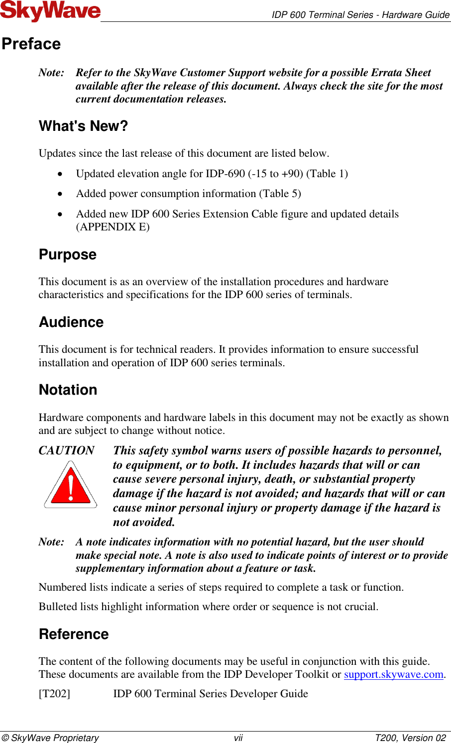   IDP 600 Terminal Series - Hardware Guide © SkyWave Proprietary                                                    vii                                                   T200, Version 02 Preface Note: Refer to the SkyWave Customer Support website for a possible Errata Sheet available after the release of this document. Always check the site for the most current documentation releases. What&apos;s New? Updates since the last release of this document are listed below.  Updated elevation angle for IDP-690 (-15 to +90) (Table 1)  Added power consumption information (Table 5)  Added new IDP 600 Series Extension Cable figure and updated details (APPENDIX E) Purpose This document is as an overview of the installation procedures and hardware characteristics and specifications for the IDP 600 series of terminals. Audience This document is for technical readers. It provides information to ensure successful installation and operation of IDP 600 series terminals. Notation  Hardware components and hardware labels in this document may not be exactly as shown and are subject to change without notice. CAUTION This safety symbol warns users of possible hazards to personnel, to equipment, or to both. It includes hazards that will or can cause severe personal injury, death, or substantial property damage if the hazard is not avoided; and hazards that will or can cause minor personal injury or property damage if the hazard is not avoided. Note: A note indicates information with no potential hazard, but the user should make special note. A note is also used to indicate points of interest or to provide supplementary information about a feature or task. Numbered lists indicate a series of steps required to complete a task or function.  Bulleted lists highlight information where order or sequence is not crucial. Reference The content of the following documents may be useful in conjunction with this guide. These documents are available from the IDP Developer Toolkit or support.skywave.com. [T202]    IDP 600 Terminal Series Developer Guide 