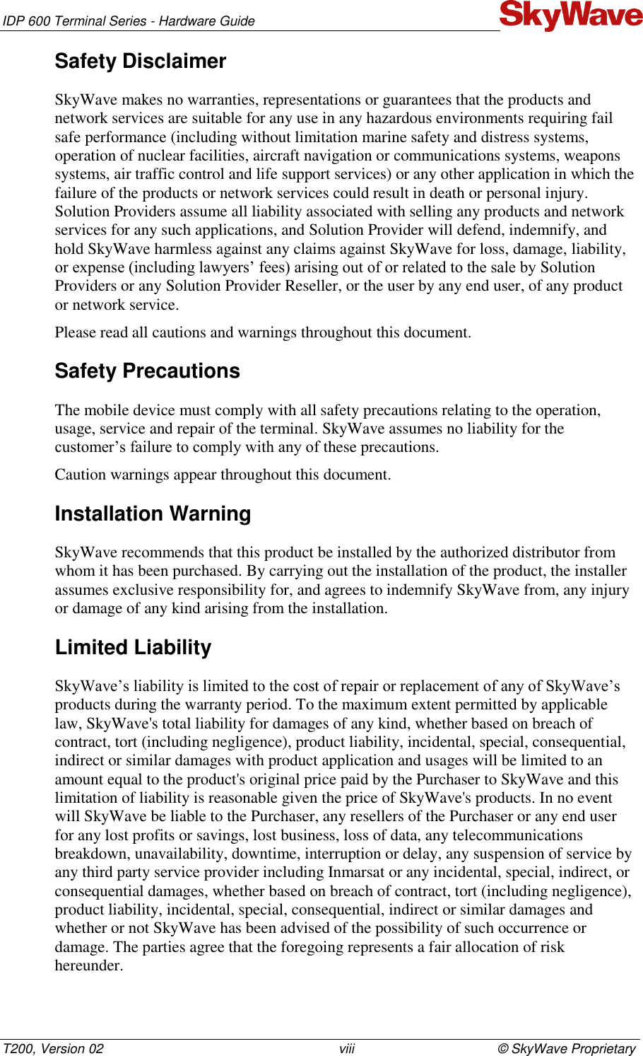 IDP 600 Terminal Series - Hardware Guide T200, Version 02                                                                viii                                       © SkyWave Proprietary Safety Disclaimer SkyWave makes no warranties, representations or guarantees that the products and network services are suitable for any use in any hazardous environments requiring fail safe performance (including without limitation marine safety and distress systems, operation of nuclear facilities, aircraft navigation or communications systems, weapons systems, air traffic control and life support services) or any other application in which the failure of the products or network services could result in death or personal injury. Solution Providers assume all liability associated with selling any products and network services for any such applications, and Solution Provider will defend, indemnify, and hold SkyWave harmless against any claims against SkyWave for loss, damage, liability, or expense (including lawyers’ fees) arising out of or related to the sale by Solution Providers or any Solution Provider Reseller, or the user by any end user, of any product or network service. Please read all cautions and warnings throughout this document. Safety Precautions The mobile device must comply with all safety precautions relating to the operation, usage, service and repair of the terminal. SkyWave assumes no liability for the customer’s failure to comply with any of these precautions. Caution warnings appear throughout this document. Installation Warning SkyWave recommends that this product be installed by the authorized distributor from whom it has been purchased. By carrying out the installation of the product, the installer assumes exclusive responsibility for, and agrees to indemnify SkyWave from, any injury or damage of any kind arising from the installation. Limited Liability  SkyWave’s liability is limited to the cost of repair or replacement of any of SkyWave’s products during the warranty period. To the maximum extent permitted by applicable law, SkyWave&apos;s total liability for damages of any kind, whether based on breach of contract, tort (including negligence), product liability, incidental, special, consequential, indirect or similar damages with product application and usages will be limited to an amount equal to the product&apos;s original price paid by the Purchaser to SkyWave and this limitation of liability is reasonable given the price of SkyWave&apos;s products. In no event will SkyWave be liable to the Purchaser, any resellers of the Purchaser or any end user for any lost profits or savings, lost business, loss of data, any telecommunications breakdown, unavailability, downtime, interruption or delay, any suspension of service by any third party service provider including Inmarsat or any incidental, special, indirect, or consequential damages, whether based on breach of contract, tort (including negligence), product liability, incidental, special, consequential, indirect or similar damages and whether or not SkyWave has been advised of the possibility of such occurrence or damage. The parties agree that the foregoing represents a fair allocation of risk hereunder. 