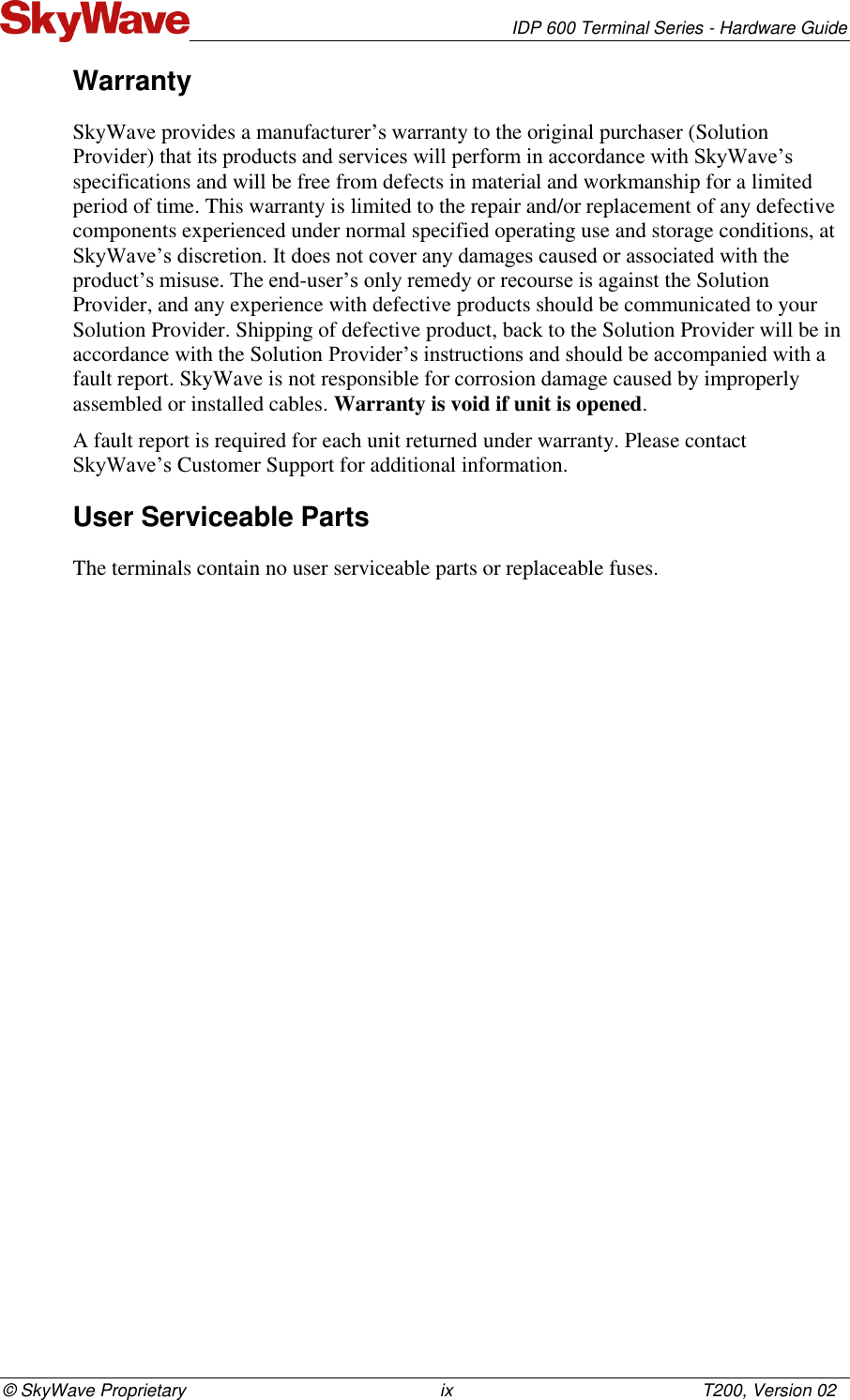   IDP 600 Terminal Series - Hardware Guide © SkyWave Proprietary                                                    ix                                                   T200, Version 02 Warranty SkyWave provides a manufacturer’s warranty to the original purchaser (Solution Provider) that its products and services will perform in accordance with SkyWave’s specifications and will be free from defects in material and workmanship for a limited period of time. This warranty is limited to the repair and/or replacement of any defective components experienced under normal specified operating use and storage conditions, at SkyWave’s discretion. It does not cover any damages caused or associated with the product’s misuse. The end-user’s only remedy or recourse is against the Solution Provider, and any experience with defective products should be communicated to your Solution Provider. Shipping of defective product, back to the Solution Provider will be in accordance with the Solution Provider’s instructions and should be accompanied with a fault report. SkyWave is not responsible for corrosion damage caused by improperly assembled or installed cables. Warranty is void if unit is opened. A fault report is required for each unit returned under warranty. Please contact SkyWave’s Customer Support for additional information. User Serviceable Parts The terminals contain no user serviceable parts or replaceable fuses.   