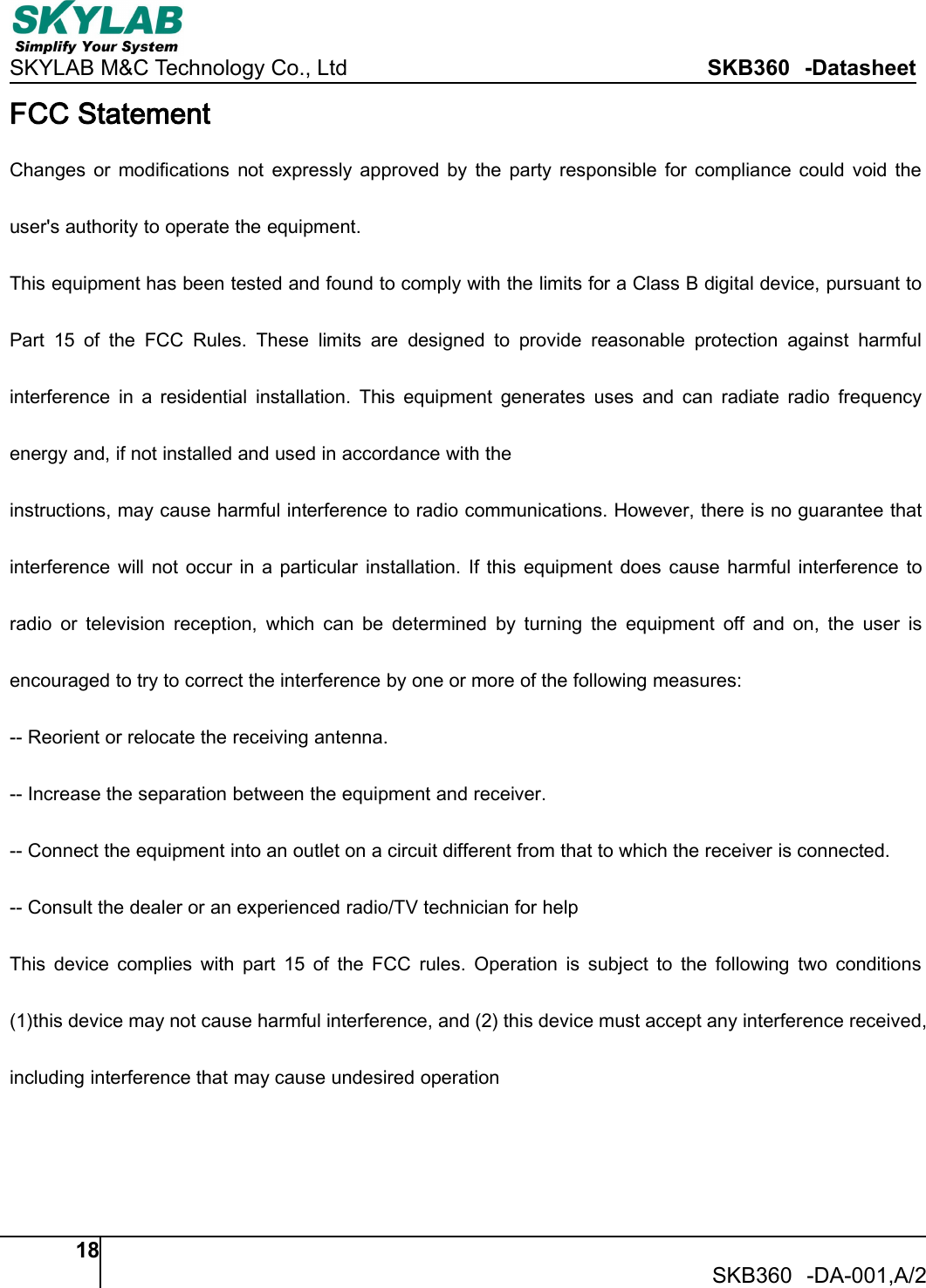 SKYLAB M&amp;C Technology Co., Ltd SKB360 -Datasheet18SKB360 -DA-001,A/2FCC StatementChanges or modifications not expressly approved by the party responsible for compliance could void theuser's authority to operate the equipment.This equipment has been tested and found to comply with the limits for a Class B digital device, pursuant toPart 15 of the FCC Rules. These limits are designed to provide reasonable protection against harmfulinterference in a residential installation. This equipment generates uses and can radiate radio frequencyenergy and, if not installed and used in accordance with theinstructions, may cause harmful interference to radio communications. However, there is no guarantee thatinterference will not occur in a particular installation. If this equipment does cause harmful interference toradio or television reception, which can be determined by turning the equipment off and on, the user isencouraged to try to correct the interference by one or more of the following measures:-- Reorient or relocate the receiving antenna.-- Increase the separation between the equipment and receiver.-- Connect the equipment into an outlet on a circuit different from that to which the receiver is connected.-- Consult the dealer or an experienced radio/TV technician for helpThis device complies with part 15 of the FCC rules. Operation is subject to the following two conditions(1)this device may not cause harmful interference, and (2) this device must accept any interference received,including interference that may cause undesired operation