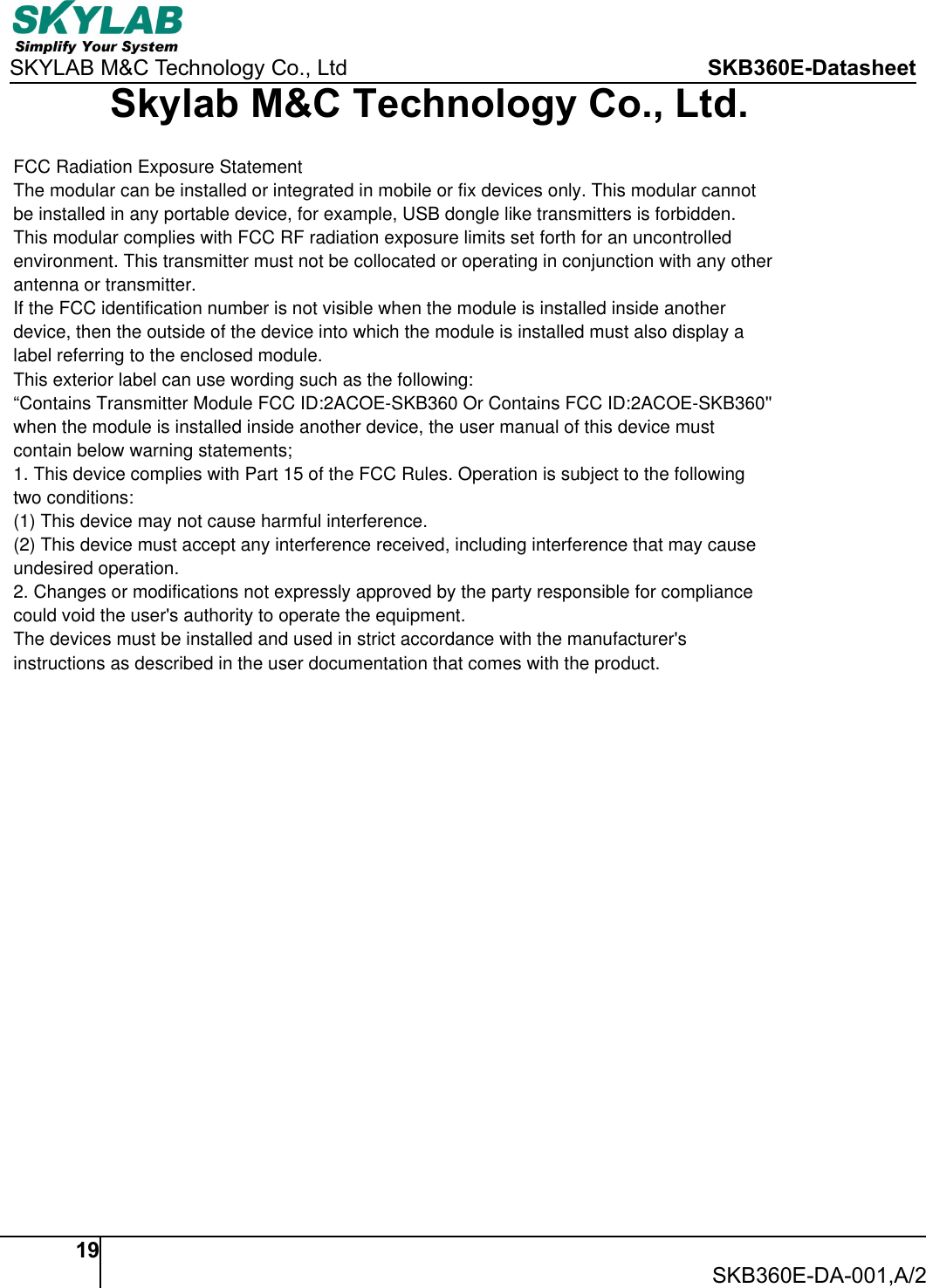 SKYLAB M&amp;C Technology Co., Ltd SKB360E-Datasheet19SKB360E-DA-001,A/2Skylab M&amp;C Technology Co., Ltd.FCC Radiation Exposure StatementThe modular can be installed or integrated in mobile or fix devices only. This modular cannotbe installed in any portable device, for example, USB dongle like transmitters is forbidden.This modular complies with FCC RF radiation exposure limits set forth for an uncontrolledenvironment. This transmitter must not be collocated or operating in conjunction with any otherantenna or transmitter.If the FCC identification number is not visible when the module is installed inside anotherdevice, then the outside of the device into which the module is installed must also display alabel referring to the enclosed module.This exterior label can use wording such as the following:&ldquo;Contains Transmitter Module FCC ID:2ACOE-SKB360 Or Contains FCC ID:2ACOE-SKB360''when the module is installed inside another device, the user manual of this device mustcontain below warning statements;1. This device complies with Part 15 of the FCC Rules. Operation is subject to the followingtwo conditions:(1) This device may not cause harmful interference.(2) This device must accept any interference received, including interference that may causeundesired operation.2. Changes or modifications not expressly approved by the party responsible for compliancecould void the user's authority to operate the equipment.The devices must be installed and used in strict accordance with the manufacturer'sinstructions as described in the user documentation that comes with the product.