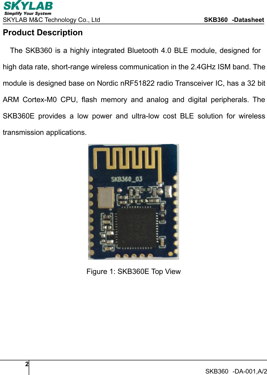 SKYLAB M&amp;C Technology Co., Ltd SKB360 -Datasheet2SKB360 -DA-001,A/2Product DescriptionThe SKB360 is a highly integrated Bluetooth 4.0 BLE module, designed forhigh data rate, short-range wireless communication in the 2.4GHz ISM band. Themodule is designed base on Nordic nRF51822 radio Transceiver IC, has a 32 bitARM Cortex-M0 CPU, flash memory and analog and digital peripherals. TheSKB360E provides a low power and ultra-low cost BLE solution for wirelesstransmission applications.Figure 1: SKB360E Top View